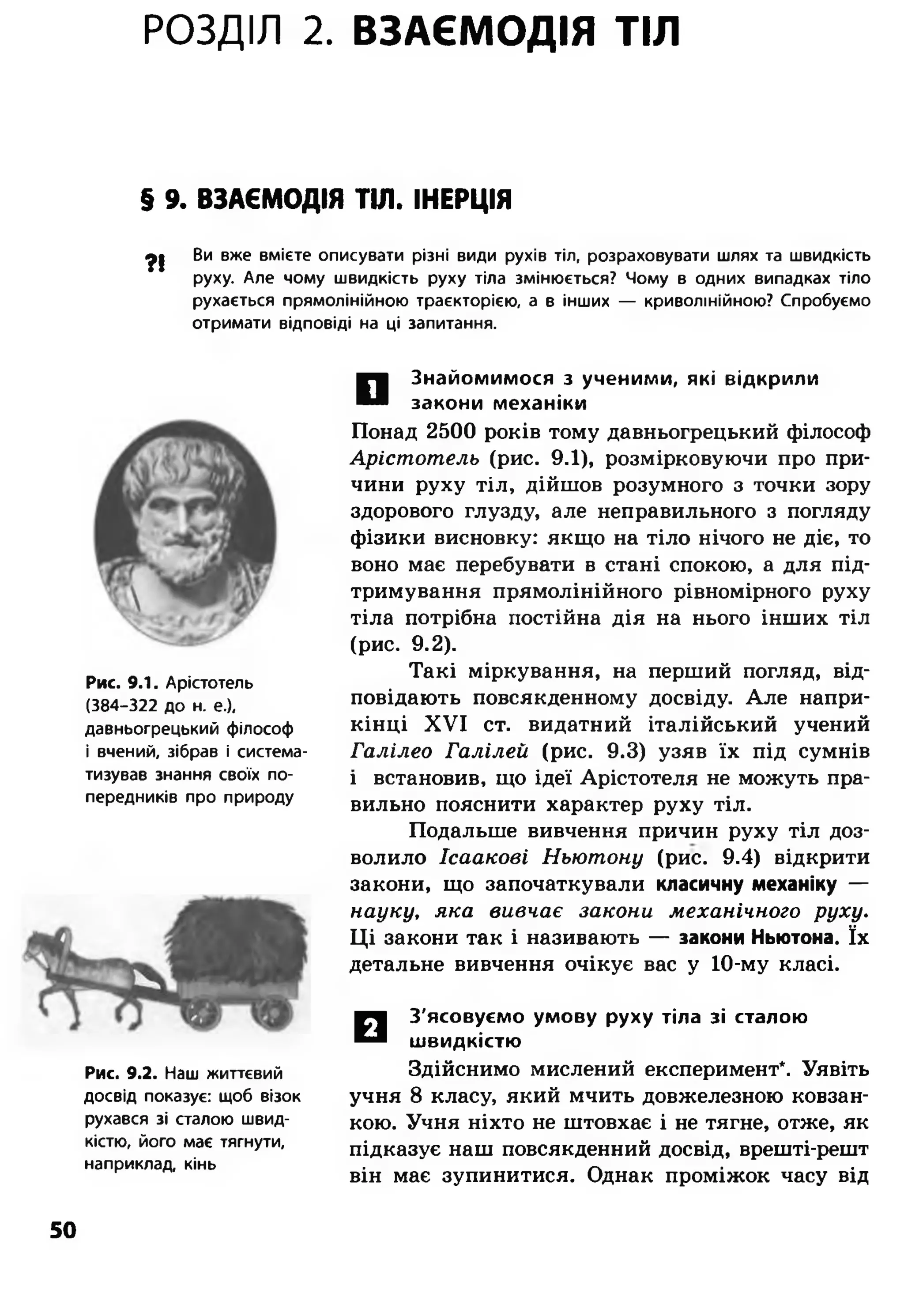 РОЗДІЛ 2. ВЗАЄМОДІЯ ТІЛ
$ 9. ВЗАЄМОДІЯ ТІЛ. ІНЕРЦІЯ
ф| Ви вже вмієте описувати різні види рухів тіл, розраховувати шлях та швидкість
руху. Але чому швидкість руху тіла змінюється? Чому в одних випадках тіло
рухається прямолінійною траєкторією, а в інших — криволінійною? Спробуємо
отримати відповіді на ці запитання.
Рис. 9.1. Арістотель
(384-322 до н. е.),
давньогрецький філософ
і вчений, зібрав і система­
тизував знання своїх по­
передників про природу
Рис. 9.2. Наш життєвий
досвід показує: щоб візок
рухався зі сталою швид­
кістю, його має тягнути,
наприклад, кінь
О
знайомимося з ученими, які відкрили
закони механіки
Понад 2500 років тому давньогрецький філософ
Арістотель (рис. 9.1), розмірковуючи про при­
чини руху тіл, дійшов розумного з точки зору
здорового глузду, але неправильного з погляду
фізики висновку: якщо на тіло нічого не діє, то
воно має перебувати в стані спокою, а для під­
тримування прямолінійного рівномірного руху
тіла потрібна постійна дія на нього інших тіл
(рис. 9.2).
Такі міркування, на перший погляд, від­
повідають повсякденному досвіду. Але напри­
кінці XVI ст. видатний італійський учений
Галілео Галілей (рис. 9.3) узяв їх під сумнів
і встановив, що ідеї Арістотеля не можуть пра­
вильно пояснити характер руху тіл.
Подальше вивчення причин руху тіл доз­
волило Ісаакові Ньютону (рис. 9.4) відкрити
закони, що започаткували класичну механіку —
науку, яка вивчає закони механічного руху.
Ці закони так і називають — закони Ньютона. їх
детальне вивчення очікує вас у 10-му класі.
□
З'ясовуємо умову руху тіла зі сталою
швидкістю
Здійснимо мислений експеримент*. Уявіть
учня 8 класу, який мчить довжелезною ковзан­
кою. Учня ніхто не штовхає і не тягне, отже, як
підказує наш повсякденний досвід, врешті-решт
він має зупинитися. Однак проміжок часу від
50
 