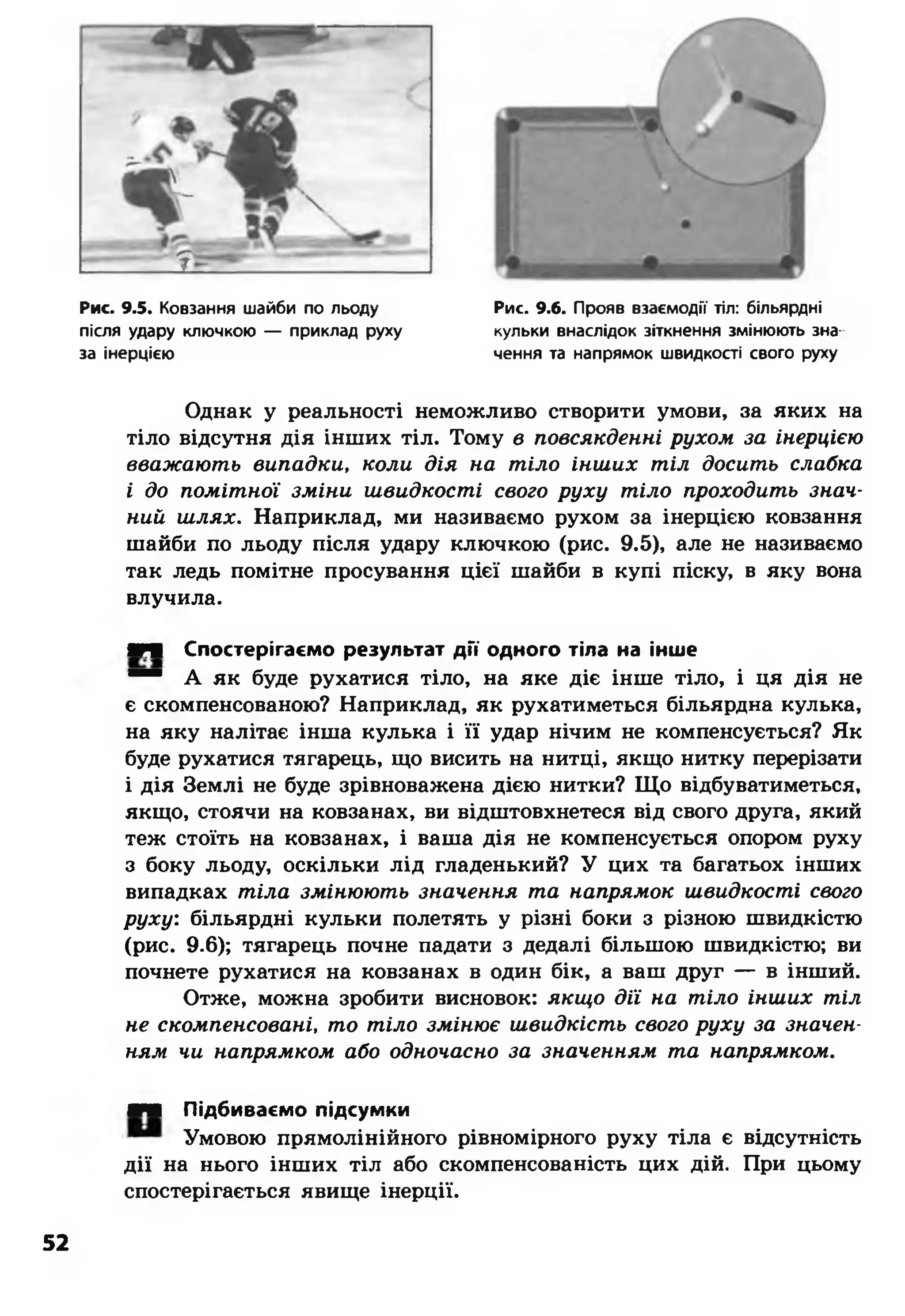 Рис. 9.5. Ковзання шайби по льоду
після удару ключкою — приклад руху
за інерцією
Рис. 9.6. Прояв взаємодії тіл: більярдні
кульки внаслідок зіткнення змінюють зна­
чення та напрямок швидкості свого руху
Однак у реальності неможливо створити умови, за яких на
тіло відсутня дія інших тіл. Тому в повсякденні рухом за інерцією
вважають випадки, коли дія на тіло інших тіл досить слабка
і до помітної зміни швидкості свого руху тіло проходить знач­
ний шлях. Наприклад, ми називаємо рухом за інерцією ковзання
шайби по льоду після удару ключкою (рис. 9.5), але не називаємо
так ледь помітне просування цієї шайби в купі піску, в яку вона
влучила.
■М Спостерігаємо результат д ії одного тіла на інше
“ “ А як буде рухатися тіло, на яке діє інше тіло, і ця дія не
є скомпенсованою? Наприклад, як рухатиметься більярдна кулька,
на яку налітає інша кулька і її удар нічим не компенсується? Як
буде рухатися тягарець, що висить на нитці, якщо нитку перерізати
і дія Землі не буде зрівноважена дією нитки? Що відбуватиметься,
якщо, стоячи на ковзанах, ви відштовхнетеся від свого друга, який
теж стоїть на ковзанах, і ваша дія не компенсується опором руху
з боку льоду, оскільки лід гладенький? У цих та багатьох інших
випадках тіла змінюють значення та напрямок швидкості свого
руху: більярдні кульки полетять у різні боки з різною швидкістю
(рис. 9.6); тягарець почне падати з дедалі більшою швидкістю; ви
почнете рухатися на ковзанах в один бік, а ваш друг — в інший.
Отже, можна зробити висновок: якщо дії на тіло інших тіл
не скомпенсовані, то тіло змінює швидкість свого руху за значен­
ням чи напрямком або одночасно за значенням та напрямком.
■■ Підбиваємо підсумки
Умовою прямолінійного рівномірного руху тіла є відсутність
дії на нього інших тіл або скомпенсованість цих дій. При цьому
спостерігається явище інерції.
52
 