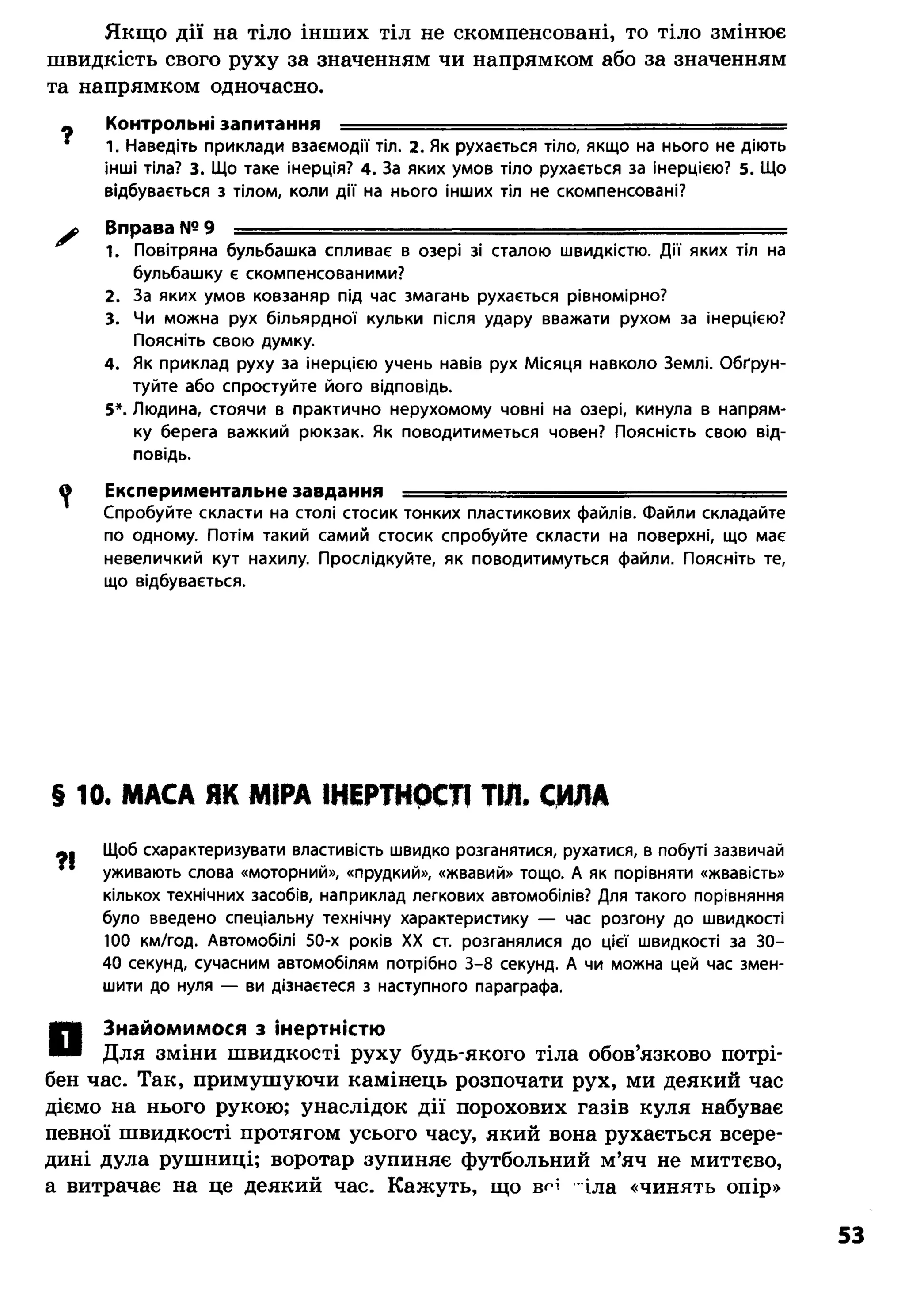 Якщо дії на тіло інших тіл не скомпенсовані, то тіло змінює
швидкість свого руху за значенням чи напрямком або за значенням
та напрямком одночасно.
Ф Контрольні запитання - - ......... —..... ■ —
* 1. Наведіть приклади взаємодії тіл. 2. Як рухається тіло, якщо на нього не діють
інші тіла? 3. Що таке інерція? 4. За яких умов тіло рухається за інерцією? 5. Що
відбувається з тілом, коли дії на нього інших тіл не скомпенсовані?
* Вправа №9 ■ ------- --------
1. Повітряна бульбашка спливає в озері зі сталою швидкістю. Дії яких тіл на
бульбашку є скомпенсованими?
2. За яких умов ковзаняр під час змагань рухається рівномірно?
3. Чи можна рух більярдної кульки після удару вважати рухом за інерцією?
Поясніть свою думку.
4. Як приклад руху за інерцією учень навів рух Місяця навколо Землі. Обґрун­
туйте або спростуйте його відповідь.
5*. Людина, стоячи в практично нерухомому човні на озері, кинула в напрям­
ку берега важкий рюкзак. Як поводитиметься човен? Поясність свою від­
повідь.
^ Експериментальне завдання ............ ..... -........- ■—.........
Спробуйте скласти на столі стосик тонких пластикових файлів. Файли складайте
по одному. Потім такий самий стосик спробуйте скласти на поверхні, що має
невеличкий кут нахилу. Прослідкуйте, як поводитимуться файли. Поясніть те,
що відбувається.
§ 10. МАСА ЯК МІРА ІНЕРТНОСТІ ТІЛ. СИЛА
Щоб схарактеризувати властивість швидко розганятися, рухатися, в побуті зазвичай
уживають слова «моторний», «прудкий», «жвавий» тощо. А як порівняти «жвавість»
кількох технічних засобів, наприклад легкових автомобілів? Для такого порівняння
було введено спеціальну технічну характеристику — час розгону до швидкості
100 км/год. Автомобілі 50-х років XX ст. розганялися до цієї швидкості за 30-
40 секунд, сучасним автомобілям потрібно 3-8 секунд. А чи можна цей час змен­
шити до нуля — ви дізнаєтеся з наступного параграфа.
Знайомимося з інертністю
Для зміни швидкості руху будь-якого тіла обов’язково потрі­
бен час. Так, примушуючи камінець розпочати рух, ми деякий час
діємо на нього рукою; унаслідок дії порохових газів куля набуває
певної швидкості протягом усього часу, який вона рухається всере­
дині дула рушниці; воротар зупиняє футбольний м’яч не миттєво,
а витрачає на це деякий час. Кажуть, що вН іла «чинять опір»
 