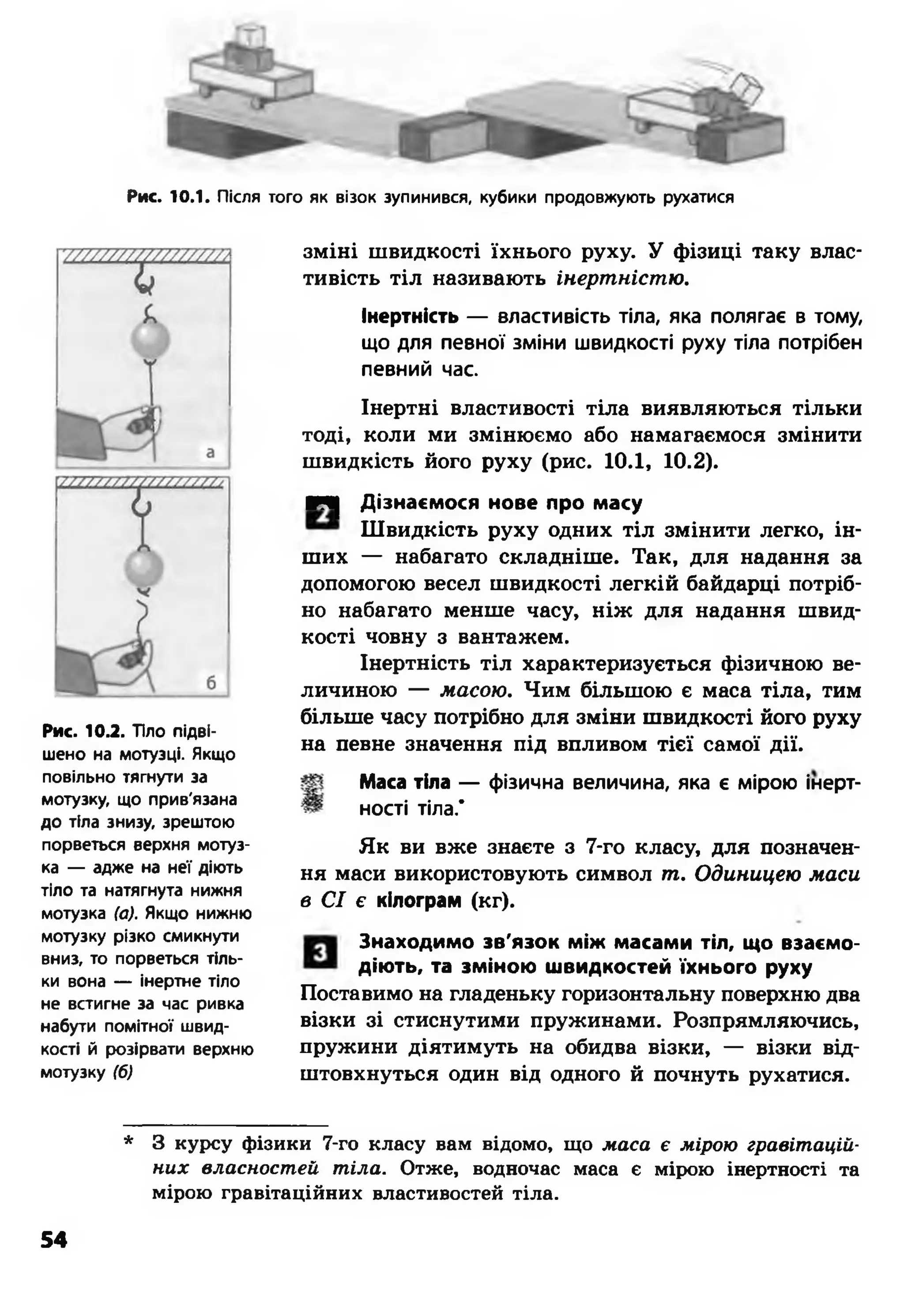 Рис. 10.1. Після того як візок зупинився, кубики продовжують рухатися
Рис. 10.2. Тіло підві­
шено на мотузці. Якщо
повільно тягнути за
мотузку, що прив'язана
до тіла знизу, зрештою
порветься верхня мотуз­
ка — адже на неї діють
тіло та натягнута нижня
мотузка (а). Якщо нижню
мотузку різко смикнути
вниз, то порветься тіль­
ки вона — інертне тіло
не встигне за час ривка
набути помітної швид­
кості й розірвати верхню
мотузку (б)
зміні швидкості їхнього руху. У фізиці таку влас­
тивість тіл називають інертністю.
Інертність — властивість тіла, яка полягає в тому,
що для певної зміни швидкості руху тіла потрібен
певний час.
Інертні властивості тіла виявляються тільки
тоді, коли ми змінюємо або намагаємося змінити
швидкість його руху (рис. 10.1, 10.2).
КЧ| Дізнаємося нове про масу
Швидкість руху одних тіл змінити легко, ін­
ших — набагато складніше. Так, для надання за
допомогою весел швидкості легкій байдарці потріб­
но набагато менше часу, ніж для надання швид­
кості човну з вантажем.
Інертність тіл характеризується фізичною ве­
личиною — масою. Чим більшою є маса тіла, тим
більше часу потрібно для зміни швидкості його руху
на певне значення під впливом тієї самої дії.
Маса тіла — фізична величина, яка є мірою інерт­
ності тіла.*
Як ви вже знаєте з 7-го класу, для позначен­
ня маси використовують символ т. Одиницею маси
в СІ є кілограм (кг).
Знаходимо зв'язок між масами тіл, що взаємо­
дію ть, та зміною швидкостей їхнього руху
Поставимо на гладеньку горизонтальну поверхню два
візки зі стиснутими пружинами. Розпрямляючись,
пружини діятимуть на обидва візки, — візки від­
штовхнуться один від одного й почнуть рухатися.
* 3 курсу фізики 7-го класу вам відомо, що м аса є мірою гравіт ацій­
н и х власност ей т іла . Отже, водночас маса є мірою інертності та
мірою гравітаційних властивостей тіла.
54
 