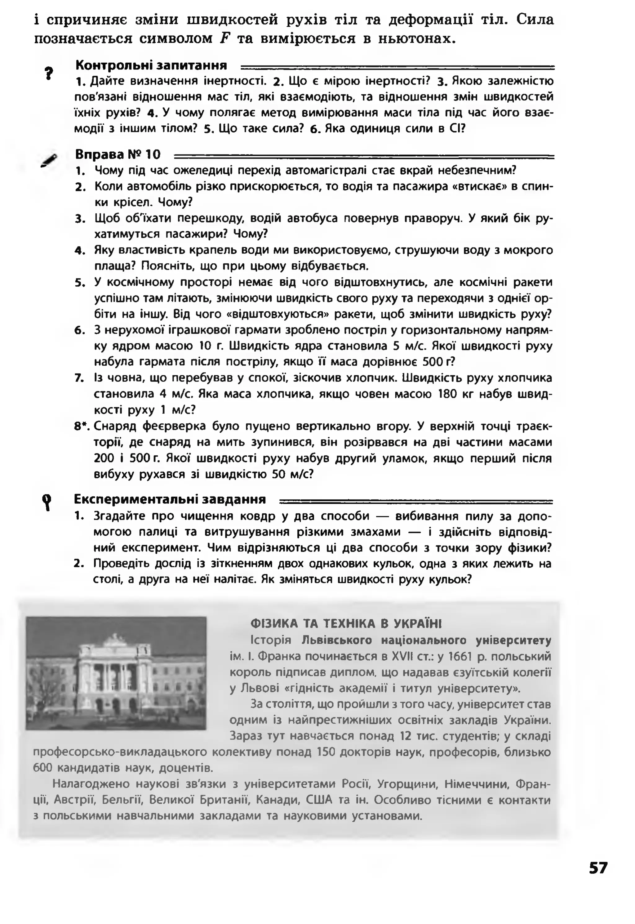 і спричиняє зміни швидкостей рухів тіл та деформації тіл. Сила
позначається символом Е та вимірюється в ньютонах.
?
Контрольні запитання ----
1. Дайте визначення інертності. 2. Що є мірою інертності? з. Якою залежністю
пов'язані відношення мас тіл, які взаємодіють, та відношення змін швидкостей
їхніх рухів? 4. У чому полягає метод вимірювання маси тіла під час його взає­
модії з іншим тілом? 5. Що таке сила? 6. Яка одиниця сили в СІ?
Вправа №10 ■
" 1. Чому під час ожеледиці перехід автомагістралі стає вкрай небезпечним?
2. Коли автомобіль різко прискорюється, то водія та пасажира «втискає» в спин­
ки крісел. Чому?
3. Щоб об'їхати перешкоду, водій автобуса повернув праворуч. У який бік ру­
хатимуться пасажири? Чому?
4. Яку властивість крапель води ми використовуємо, струшуючи воду з мокрого
плаща? Поясніть, що при цьому відбувається.
5. У космічному просторі немає від чого відштовхнутись, але космічні ракети
успішно там літають, змінюючи швидкість свого руху та переходячи з однієї ор­
біти на іншу. Від чого «відштовхуються» ракети, щоб змінити швидкість руху?
6. З нерухомої іграшкової гармати зроблено постріл у горизонтальному напрям­
ку ядром масою 10 г. Швидкість ядра становила 5 м/с. Якої швидкості руху
набула гармата після пострілу, якщо її маса дорівнює 500 г?
7. Із човна, що перебував у спокої, зіскочив хлопчик. Швидкість руху хлопчика
становила 4 м/с. Яка маса хлопчика, якщо човен масою 180 кг набув швид­
кості руху 1 м/с?
8*. Снаряд феєрверка було пущено вертикально вгору. У верхній точці траєк­
торії, де снаряд на мить зупинився, він розірвався на дві частини масами
200 і 500 г. Якої швидкості руху набув другий уламок, якщо перший після
вибуху рухався зі швидкістю 50 м/с?
^ Експериментальні завдання ------ ■- - -----
1. Згадайте про чищення ковдр у два способи — вибивання пилу за допо­
могою палиці та витрушування різкими змахами — і здійсніть відповід­
ний експеримент. Чим відрізняються ці два способи з точки зору фізики?
2. Проведіть дослід із зіткненням двох однакових кульок, одна з яких лежить на
столі, а друга на неї налітає. Як зміняться швидкості руху кульок?
ФІЗИКА ТА ТЕХНІКА В УКРАЇНІ
Історія Львівського національного університету
ім. І. Франка починається в XVII ст.: у 1661 р. польський
король підписав диплом, що надавав єзуїтській колегії
у Львові «гідність академії і титул університету».
За століття, що пройшли з того часу, університет став
одним із найпрестижніших освітніх закладів України.
Зараз тут навчається понад 12 тис. студентів; у складі
професорсько-викладацького колективу понад 150 докторів наук, професорів, близько
600 кандидатів наук, доцентів.
Налагоджено наукові зв'язки з університетами Росії, Угорщини, Німеччини, Фран­
ції, Австрії, Бельгії, Великої Британії, Канади, США та ін. Особливо тісними є контакти
з польськими навчальними закладами та науковими установами.
57
 