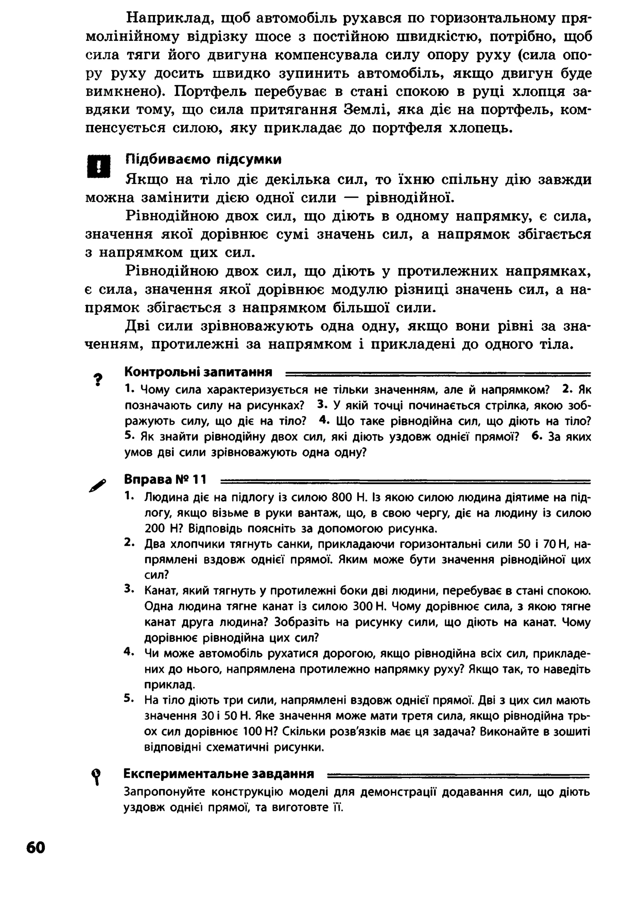 Наприклад, щоб автомобіль рухався по горизонтальному пря­
молінійному відрізку шосе з постійною швидкістю, потрібно, щоб
сила тяги його двигуна компенсувала силу опору руху (сила опо­
ру руху досить швидко зупинить автомобіль, якщо двигун буде
вимкнено). Портфель перебуває в стані спокою в руці хлопця за­
вдяки тому, що сила притягання Землі, яка діє на портфель, ком­
пенсується силою, яку прикладає до портфеля хлопець.
ШШ Підбиваємо підсумки
* * Якщо на тіло діє декілька сил, то їхню спільну дію завжди
можна замінити дією одної сили — рівнодійної.
Рівнодійною двох сил, що діють в одному напрямку, є сила,
значення якої дорівнює сумі значень сил, а напрямок збігається
з напрямком цих сил.
Рівнодійною двох сил, що діють у протилежних напрямках,
є сила, значення якої дорівнює модулю різниці значень сил, а на­
прямок збігається з напрямком більшої сили.
Дві сили зрівноважують одна одну, якщо вони рівні за зна­
ченням, протилежні за напрямком і прикладені до одного тіла.
Ф Контрольні запитання ............ ........— .................... .— .... —
1. Чому сила характеризується не тільки значенням, але й напрямком? 2. Як
позначають силу на рисунках? 3. у якій точці починається стрілка, якою зоб­
ражують силу, що діє на тіло? 4. Що таке рівнодійна сил, що діють на тіло?
5. Як знайти рівнодійну двох сил, які діють уздовж однієї прямої? 6. За яких
умов дві сили зрівноважують одна одну?
^ Вправа № 11 ■■■■•------------------------ ■ --------- ■■■
1* Людина діє на підлогу із силою 800 Н. Із якою силою людина діятиме на під­
логу, якщо візьме в руки вантаж, що, в свою чергу, діє на людину із силою
200 Н? Відповідь поясніть за допомогою рисунка.
2. Два хлопчики тягнуть санки, прикладаючи горизонтальні сили 50 і 70 Н, на­
прямлені вздовж однієї прямої. Яким може бути значення рівнодійної цих
сил?
3. Канат, який тягнуть у протилежні боки дві людини, перебуває в стані спокою.
Одна людина тягне канат із силою 300 Н. Чому дорівнює сила, з якою тягне
канат друга людина? Зобразіть на рисунку сили, що діють на канат. Чому
дорівнює рівнодійна цих сил?
4. Чи може автомобіль рухатися дорогою, якщо рівнодійна всіх сил, прикладе­
них до нього, напрямлена протилежно напрямку руху? Якщо так, то наведіть
приклад.
5. На тіло діють три сили, напрямлені вздовж однієї прямої. Дві з цих сил мають
значення 30 і 50 Н. Яке значення може мати третя сила, якщо рівнодійна трь­
ох сил дорівнює 100 Н? Скільки розв'язків має ця задача? Виконайте в зошиті
відповідні схематичні рисунки.
^ Експериментальне завдання — ........................... ...............
Запропонуйте конструкцію моделі для демонстрації додавання сил, що діють
уздовж однієї прямої, та виготовте її.
60
 