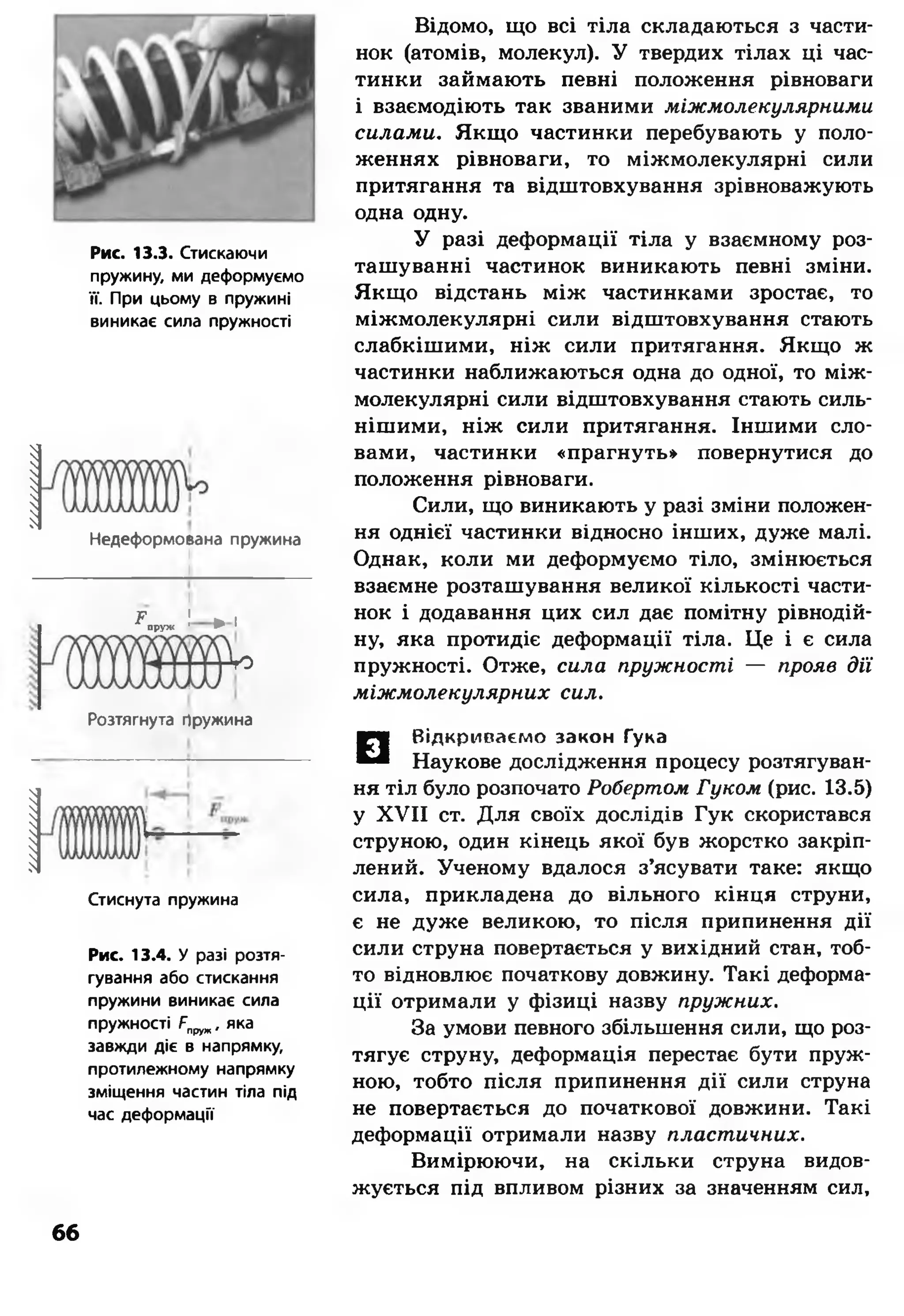 '/м/иии,ііш/лума,
Рис. 13.3. Стискаючи
пружину, ми деформуємо
її. При цьому в пружині
виникає сила пружності
Недеформоеана пружина
Г 1 » іпруж 1 ^
ю
Розтягнута гіружина
Стиснута пружина
Рис. 13.4. У разі розтя­
гування або стискання
пружини виникає сила
пружності Рпруж, яка
завжди діє в напрямку,
протилежному напрямку
зміщення частин тіла під
час деформації
Відомо, що всі тіла складаються з части­
нок (атомів, молекул). У твердих тілах ці час­
тинки займають певні положення рівноваги
і взаємодіють так званими міжмолекулярними
силами. Якщо частинки перебувають у поло­
женнях рівноваги, то міжмолекулярні сили
притягання та відштовхування зрівноважують
одна одну.
У разі деформації тіла у взаємному роз­
ташуванні частинок виникають певні зміни.
Якщо відстань між частинками зростає, то
міжмолекулярні сили відштовхування стають
слабкішими, ніж сили притягання. Якщо ж
частинки наближаються одна до одної, то між­
молекулярні сили відштовхування стають силь­
нішими, ніж сили притягання. Іншими сло­
вами, частинки «прагнуть» повернутися до
положення рівноваги.
Сили, що виникають у разі зміни положен­
ня однієї частинки відносно інших, дуже малі.
Однак, коли ми деформуємо тіло, змінюється
взаємне розташування великої кількості части­
нок і додавання цих сил дає помітну рівнодій-
ну, яка протидіє деформації тіла. Це і є сила
пружності. Отже, сила пружності — прояв дії
міжмолекулярних сил.
□
Відкриваємо закон Гука
Наукове дослідження процесу розтягуван­
ня тіл було розпочато Робертом Гуком (рис. 13.5)
у XVII ст. Для своїх дослідів Гук скористався
струною, один кінець якої був жорстко закріп­
лений. Ученому вдалося з’ясувати таке: якщо
сила, прикладена до вільного кінця струни,
є не дуже великою, то після припинення дії
сили струна повертається у вихідний стан, тоб­
то відновлює початкову довжину. Такі деформа­
ції отримали у фізиці назву пружних.
За умови певного збільшення сили, що роз­
тягує струну, деформація перестає бути пруж­
ною, тобто після припинення дії сили струна
не повертається до початкової довжини. Такі
деформації отримали назву пластичних.
Вимірюючи, на скільки струна видов­
жується під впливом різних за значенням сил,
б б
 