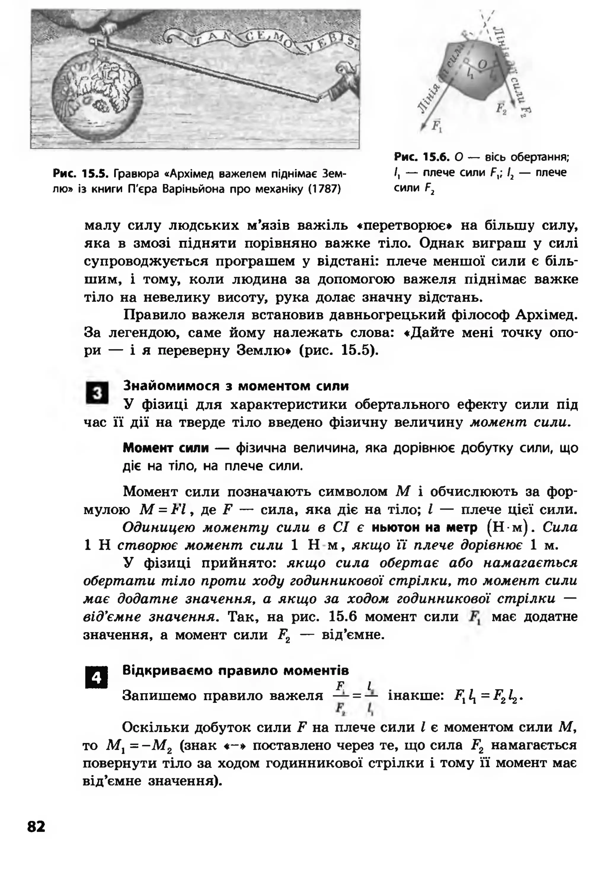 Рис. 15.5. Гравюра «Архімед важелем піднімає Зем­
лю» із книги П'єра Варіньйона про механіку (1787)
Рис. 15.6. О — вісь обертання;
/, — плече сили Г,; /2 — плече
сили Г2
малу силу людських м’язів важіль «перетворює» на більшу силу,
яка в змозі підняти порівняно важке тіло. Однак виграш у силі
супроводжується програшем у відстані: плече меншої сили є біль­
шим, і тому, коли людина за допомогою важеля піднімає важке
тіло на невелику висоту, рука долає значну відстань.
Правило важеля встановив давньогрецький філософ Архімед.
За легендою, саме йому належать слова: «Дайте мені точку опо­
ри — і я переверну Землю» (рис. 15.5).
Знайомимося з моментом сили
У фізиці для характеристики обертального ефекту сили під
час її дії на тверде тіло введено фізичну величину момент сили.
Момент сили — фізична величина, яка дорівнює добутку сили, що
діє на тіло, на плече сили.
Момент сили позначають символом М і обчислюють за фор­
мулою М = і<7, де і? — сила, яка діє на тіло; І — плече цієї сили.
Одиницею моменту сили в СІ є ньютон на метр (Н •м ). Сила
1 Н створює момент сили 1 Н м, якщо її плече дорівнює 1 м.
У фізиці прийнято: якщо сила обертає або намагається
обертати тіло проти ходу годинникової стрілки, то момент сили
має додатне значення, а якщо за ходом годинникової стрілки —
від’ємне значення. Так, на рис. 15.6 момент сили має додатне
значення, а момент сили Г2 — від’ємне.
□ Відкриваємо правило моментів
Т І
Запишемо правило важеля — = — інакше: Р111= Р212.
Оскільки добуток сили і1, на плече сили І є моментом сили М,
то М, = - М 2 (знак «- » поставлено через те, що сила Р2 намагається
повернути тіло за ходом годинникової стрілки і тому її момент має
від’ємне значення).
82
 