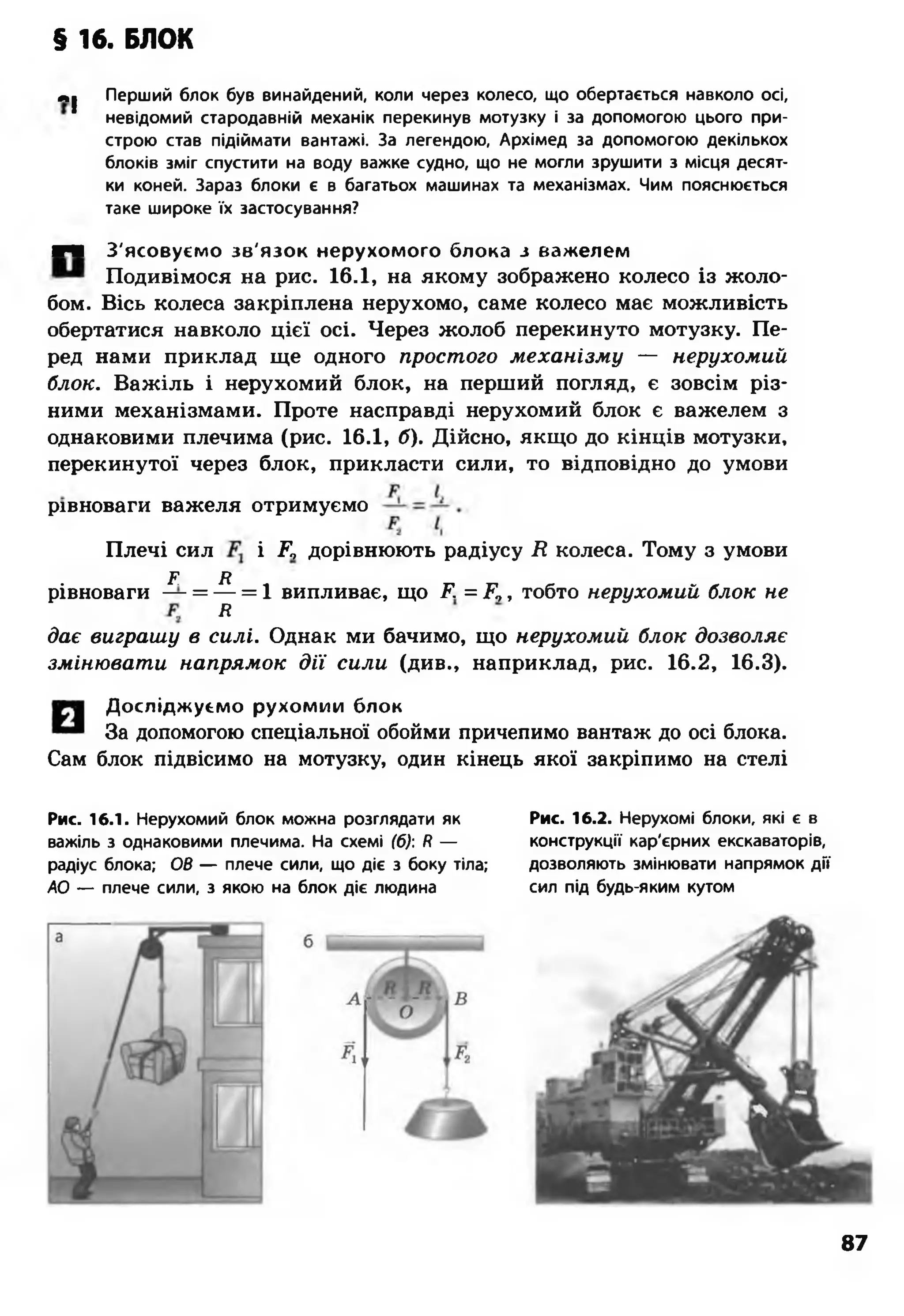 § 16. БЛОК
м| Перший блок був винайдений, коли через колесо, що обертається навколо осі,
невідомий стародавній механік перекинув мотузку і за допомогою цього при­
строю став підіймати вантажі. За легендою, Архімед за допомогою декількох
блоків зміг спустити на воду важке судно, що не могли зрушити з місця десят­
ки коней. Зараз блоки є в багатьох машинах та механізмах. Чим пояснюється
таке широке їх застосування?
■Ч З'ясовуємо зв'язок нерухомого блока з важелем
Подивімося на рис. 16.1, на якому зображено колесо із жоло­
бом. Вісь колеса закріплена нерухомо, саме колесо має можливість
обертатися навколо цієї осі. Через жолоб перекинуто мотузку. Пе­
ред нами приклад ще одного простого механізму — нерухомий
блок. Важіль і нерухомий блок, на перший погляд, є зовсім різ­
ними механізмами. Проте насправді нерухомий блок є важелем з
однаковими плечима (рис. 16.1, б). Дійсно, якщо до кінців мотузки,
перекинутої через блок, прикласти сили, то відповідно до умови
рівноваги важеля отримуємо
Плечі сил і Е, дорівнюють радіусу Д колеса. Тому з умови
Ґ я
рівноваги — = — = 1 випливає, що Д = Д,, тобто нерухомий блок не
Я
дає виграшу в силі. Однак ми бачимо, що нерухомий блок дозволяє
змінювати напрямок дії сили (див., наприклад, рис. 16.2, 16.3).
Досліджуємо рухомим блок
За допомогою спеціальної обойми причепимо вантаж до осі блока.
Сам блок підвісимо на мотузку, один кінець якої закріпимо на стелі
Рис. 16.1. Нерухомий блок можна розглядати як
важіль з однаковими плечима. На схемі (б): /? —
радіус блока; ОВ — плече сили, що діє з боку тіла;
АО — плече сили, з якою на блок діє людина
Рис. 16.2. Нерухомі блоки, які є в
конструкції кар'єрних екскаваторів,
дозволяють змінювати напрямок дії
сил під будь-яким кутом
87
 
