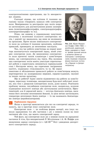 1111
§ 2. Електричне поле. Взаємодія заряджених тіл
електротехнічними пристроями, що їх використо-
вує людина.
Сьогодні відомо, що клітини й тканини ор-
ганізму також створюють навколо себе електричні
поля. Вимірювання та реєстрацію цих полів широ-
ко застосовують для діагностування різних захворю-
вань (електроенцефалографія, електрокардіографія,
електроретинографія та ін.).
Отже, ми живемо у справжньому павутинні,
зітканому з  величезної кількості електричних по-
лів, і довгий час вважалося, що вони не впливають
на організми. Проте вплив зовнішнього електрично-
го поля на клітини й  тканини організмів, особливо
тривалий, призводить до негативних наслідків.
Так, під час роботи комп’ютера на екрані моні-
тора накопичується електричний заряд, який утво-
рює електричне поле. До виникнення електрично-
го поля причетні також клавіатура і  комп’ютерна
миша, що електризуються від тертя. Під впливом
цих електричних полів навіть унаслідок короткочас-
ної роботи в  користувача змінюються гормональний
стан і  біоструми мозку, що спричиняє погіршення
пам’яті, підвищену стомлюваність та ін. Ці перші
симптоми зі збільшенням тривалості роботи за комп’ютером можуть
перетворитися на захворювання нервової, серцево-судинної, імунної
та інших систем організму.
Що ж робити? Адже зовсім відмовитися від роботи за ком­п’ю­
те­ром, перегляду телевізора, використання будь-якої побутової техні-
ки, яка теж є  джерелом електричних полів, дуже важко. Розв’язати
проблему можна, послабивши електричне поле, наприклад, шляхом
підвищення вологості повітря або застосування антистатиків. Ефек-
тивніший, але й дорожчий вихід — штучна йонізація повітря, наси-
чення його легкими негативними йонами. Із цією метою застосовують
генератори негативних йонів повітря  — їх ще називають йонізатора-
ми повітря (аеройонізаторами).
!
Підбиваємо підсумки
Якщо в  просторі виявляється дія сил на електричні заряди, то
кажуть, що в  просторі існує електричне поле.
Електричне поле  — це особлива форма матерії, яка існує на-
вколо заряджених тіл або частинок і  діє з  певною силою на інші
частинки або тіла, що мають електричний заряд.
Той факт, що електричне поле діє з певною силою на заряджені
частинки й тіла, був використаний Р. Міллікеном і А. Ф. Йоффе для
визначення заряду електрона ( e = − ⋅ −
1 6 10 19
, Кл) і  доведення дискрет-
ності електричного заряду.
Рис. 2.4. Абрам Федоро-
вич Йоффе (1880–1960)  —
російський, радянський
фізик; народився в  Украї-
ні. Зробив значний внесок
у розвиток фізики ді-
електриків і  напівпровід-
ників; ініціював створення
фізико-технічних інститу-
тів у Харкові та Дніпро­
петровську
 