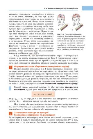 1313
§ 3. Механізм електризації. Електроскоп
частина електронів переходить з одного
тіла на інше. Відстані, на які при цьому
переміщуються електрони, не перевищують
міжатомних відстаней. Якщо після контакту
тіла роз’єднати, то вони виявляться зарядже-
ними: тіло, яке віддало частину своїх елек-
тронів, буде заряджене позитивно, а тіло,
яке їх одержало,— негативно. Вовна втри-
мує свої електрони менш міцно, ніж ебоніт,
тому при контакті електрони в основному
переходять з вовни на ебонітову паличку,
а не навпаки. Отже, після роз’єднання па-
личка виявляється негативно зарядженим
фізичним тілом, а вовна — позитивно за-
рядженим. Аналогічного результату можна
досягти, якщо розчесати сухе волосся пласт-
масовим гребінцем (рис. 3.2).
Слід зазначити, що загальноприйнятий вираз «електризація
тертям» є не зовсім точним, правильніше було б говорити про «елек-
тризацію дотиком», тому що ми тремо тіла одне об одне тільки для
того, щоб збільшити кількість ділянок їхнього щільного контакту.
2
Формулюємо закон збереження електричного заряду
Якщо в досліді, описаному в п. 1 цього параграфа, паличка і вов-
на перед початком тертя були не заряджені, то після контакту їхні
заряди стануть рівними за модулем і протилежними за знаком. Тобто
їхній сумарний заряд, як і раніше, дорівнюватиме нулю. У результа-
ті численних дослідів фізики з’ясували, що під час електризації від-
бувається перерозподіл наявних електричних зарядів, а не створен-
ня нових. Отже, виконується закон збереження електричного заряду:
Повний заряд замкненої системи тіл або частинок залишається
незмінним під час усіх взаємодій, які відбуваються в цій системі:
q1 +q2 +...+qn =const,
де q1, q2, ... qn — заряди тіл або частинок, що створюють замкнену
систему (n — кількість таких тіл або частинок).
При цьому під замкненою системою розуміють таку систему
тіл або частинок, які взаємодіють тільки одне з одним, тобто не
взаємодіють з іншими тілами або частинками.
3
Заземлюємо прилади та пристрої.
Розрізняємо провідники та діелектрики
Якщо спробувати наелектризувати тертям металевий стрижень, утри-
муючи його в руці, то виявиться, що це майже неможливо. Річ у тім,
що метали — це речовини з безліччю так званих вільних електронів,
Рис. 3.2. Перед розчісуванням
кількість позитивних зарядів на во-
лоссі й гребінці дорівнює кількості
негативних (а); під час розчісуван-
ня частина електронів з волосся
перейде на гребінець, у результаті
чого волосся зарядиться позитив-
но, а гребінець — негативно (б)
а б
 