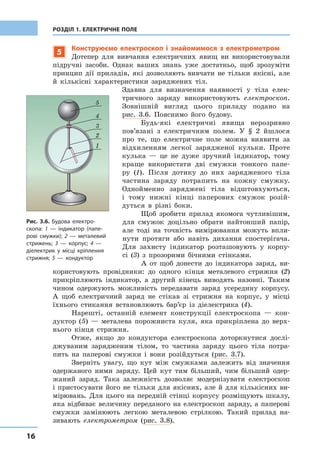 16
РОЗДІЛ 1. ЕЛЕКТРИЧНЕ ПОЛЕ
5
Конструюємо електроскоп і знайомимося з електрометром
Дотепер для вивчання електричних явищ ви використовували
підручні засоби. Однак ваших знань уже достатньо, щоб зрозуміти
принцип дії приладів, які дозволяють вивчати не тільки якісні, але
й кількісні характеристики заряджених тіл.
Здавна для визначення наявності у тіла елек-
тричного заряду використовують електроскоп.
Зовнішній вигляд цього приладу подано на
рис. 3.6. Пояснимо його будову.
Будь-які електричні явища нерозривно
пов’язані з електричним полем. У § 2 йшлося
про те, що електричне поле можна виявити за
відхиленням легкої зарядженої кульки. Проте
кулька — це не дуже зручний індикатор, тому
краще використати дві смужки тонкого папе-
ру (1). Після дотику до них зарядженого тіла
частина заряду потрапить на кожну смужку.
Однойменно заряджені тіла відштовхуються,
і тому нижні кінці паперових смужок розій-
дуться в різні боки.
Щоб зробити прилад якомога чутливішим,
для смужок доцільно обрати найтонший папір,
але тоді на точність вимірювання можуть впли-
нути протяги або навіть дихання спостерігача.
Для захисту індикатор розташовують у корпу-
сі (3) з прозорими бічними стінками.
А от щоб донести до індикатора заряд, ви-
користовують провідники: до одного кінця металевого стрижня (2)
прикріплюють індикатор, а другий кінець виводять назовні. Таким
чином одержують можливість передавати заряд усередину корпусу.
А щоб електричний заряд не стікав зі стрижня на корпус, у місці
їхнього стикання встановлюють бар’єр із діелектрика (4).
Нарешті, останній елемент конструкції електроскопа — кон-
дуктор (5) — металева порожниста куля, яка прикріплена до верх-
нього кінця стрижня.
Отже, якщо до кондуктора електроскопа доторкнутися дослі-
джуваним зарядженим тілом, то частина заряду цього тіла потра-
пить на паперові смужки і вони розійдуться (рис. 3.7).
Зверніть увагу, що кут між смужками залежить від значення
одержаного ними заряду. Цей кут тим більший, чим більший одер-
жаний заряд. Така залежність дозволяє модернізувати електроскоп
і пристосувати його не тільки для якісних, але й для кількісних ви-
мірювань. Для цього на передній стінці корпусу розміщують шкалу,
яка відбиває величину переданого на електроскоп заряду, а паперові
смужки замінюють легкою металевою стрілкою. Такий прилад на-
зивають електрометром (рис. 3.8).
Рис. 3.6. Будова електро-
скопа: 1 — індикатор (папе-
рові смужки); 2 — металевий
стрижень; 3 — корпус; 4 —
діелектрик у місці кріплення
стрижня; 5 — кондуктор
5
4
1
2
3
 