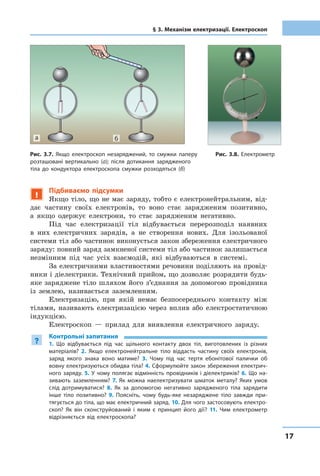 1717
§ 3. Механізм електризації. Електроскоп
!
Підбиваємо підсумки
Якщо тіло, що не має заряду, тобто є електронейтральним, від-
дає частину своїх електронів, то воно стає зарядженим позитивно,
а якщо одержує електрони, то стає зарядженим негативно.
Під час електризації тіл відбувається перерозподіл наявних
в них електричних зарядів, а не створення нових. Для ізольованої
системи тіл або частинок виконується закон збереження електричного
заряду: повний заряд замкненої системи тіл або частинок залишається
незмінним під час усіх взаємодій, які відбуваються в системі.
За електричними властивостями речовини поділяють на провід-
ники і діелектрики. Технічний прийом, що дозволяє розрядити будь-
яке заряджене тіло шляхом його з’єднання за допомогою провідника
із землею, називається заземленням.
Електризацію, при якій немає безпосереднього контакту між
тілами, називають електризацією через вплив або електростатичною
індукцією.
Електроскоп — прилад для виявлення електричного заряду.
?
Контрольні запитання
1. Що відбувається під час щільного контакту двох тіл, виготовлених із різних
матеріалів? 2. Якщо електронейтральне тіло віддасть частину своїх електронів,
заряд якого знака воно матиме? 3. Чому під час тертя ебонітової палички об
вовну електризуються обидва тіла? 4. Сформулюйте закон збереження електрич-
ного заряду. 5. У чому полягає відмінність провідників і діелектриків? 6. Що на-
зивають заземленням? 7. Як можна наелектризувати шматок металу? Яких умов
слід дотримуватися? 8. Як за допомогою негативно зарядженого тіла зарядити
інше тіло позитивно? 9. Поясніть, чому будь-яке незаряджене тіло завжди при-
тягується до тіла, що має електричний заряд. 10. Для чого застосовують електро-
скоп? Як він сконструйований і яким є принцип його дії? 11. Чим електрометр
відрізняється від електроскопа?
Рис. 3.7. Якщо електроскоп незаряджений, то смужки паперу
розташовані вертикально (а); після дотикання зарядженого
тіла до кондуктора електроскопа смужки розходяться (б)
Рис. 3.8. Електрометр
ба
 
