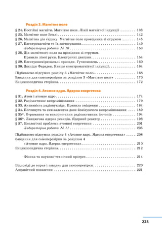 223223
Розділ 3. Магнітне поле
§ 24.	Постійні магніти. Магнітне поле. Лінії магнітної індукції . . . . . . . . . 138
§ 25.	Магнітне поле Землі. . . . . . . . . . . . . . . . . . . . . . . . . . . . . . . . . . . . . . . . . 142
§ 26.	Магнітна дія струму. Магнітне поле провідника зі струмом . . . . . . . . 145
§ 27.	Електромагніти та їх застосування. . . . . . . . . . . . . . . . . . . . . . . . . . . . . 149
	 Лабораторна робота № 10. . . . . . . . . . . . . . . . . . . . . . . . . . . . . . . . . . . 153
§ 28.	Дія магнітного поля на провідник зі струмом.
	 Правило лівої руки. Електричні двигуни. . . . . . . . . . . . . . . . . . . . . . . . 154
§ 29.	Електровимірювальні прилади. Гучномовець. . . . . . . . . . . . . . . . . . . . 160
§ 30.	Досліди Фарадея. Явище електромагнітної індукції. . . . . . . . . . . . . . . 164
Підбиваємо підсумки розділу 3 «Магнітне поле». . . . . . . . . . . . . . . . . . . . . . 168
Завдання для самоперевірки за розділом 3 «Магнітне поле». . . . . . . . . . . . 170
Енциклопедична сторінка. . . . . . . . . . . . . . . . . . . . . . . . . . . . . . . . . . . . . . . . . 172
Розділ 4. Атомне ядро. Ядерна енергетика
§ 31.	Атом і атомне ядро. . . . . . . . . . . . . . . . . . . . . . . . . . . . . . . . . . . . . . . . . . 174
§ 32.	Радіоактивне випромінювання . . . . . . . . . . . . . . . . . . . . . . . . . . . . . . . . 179
§ 33.	Активність радіонукліда. Правила зміщення . . . . . . . . . . . . . . . . . . . . 184
§ 34.	Поглинута та еквівалентна дози йонізуючого випромінювання . . . . . 189
§ 35*. Отримання та використання радіоактивних ізотопів. . . . . . . . . . . . . 194
§ 36*. Ланцюгова ядерна реакція. Ядерний реактор. . . . . . . . . . . . . . . . . . . 198
§ 37. Екологічні проблеми атомної енергетики . . . . . . . . . . . . . . . . . . . . . . . 201
	 Лабораторна робота № 11. . . . . . . . . . . . . . . . . . . . . . . . . . . . . . . . . . . 205
Підбиваємо підсумки розділу 4 «Атомне ядро. Ядерна енергетика». . . . . . 208
Завдання для самоперевірки за розділом 4
«Атомне ядро. Ядерна енергетика». . . . . . . . . . . . . . . . . . . . . . . . . . . . 210
Енциклопедична сторінка. . . . . . . . . . . . . . . . . . . . . . . . . . . . . . . . . . . . . . . . . 212
	 Фізика та науково-технічний прогрес. . . . . . . . . . . . . . . . . . . . . . . . . . . 214
Відповіді до вправ і завдань для самоперевірки. . . . . . . . . . . . . . . . . . . . . . . 220
Алфавітний покажчик . . . . . . . . . . . . . . . . . . . . . . . . . . . . . . . . . . . . . . . . . . . 221
 