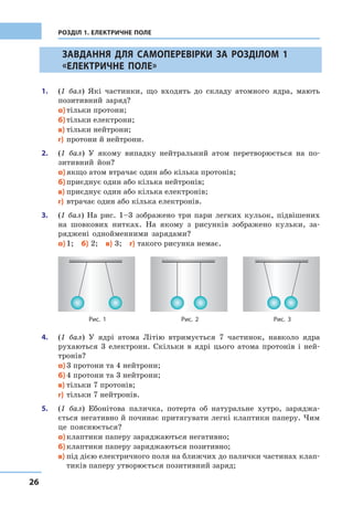 26
РОЗДІЛ 1. ЕЛЕКТРИЧНЕ ПОЛЕ
		 ЗАВДАННЯ ДЛЯ САМОПЕРЕВІРКИ ЗА РОЗДІЛОМ 1
«ЕЛЕКТРИЧНЕ ПОЛЕ»
1.	 (1 бал) Які частинки, що входять до складу атомного ядра, мають
позитивний заряд?
а)	тільки протони;
б)	тільки електрони;
в)	тільки нейтрони;
г)	протони й нейтрони.
2.	 (1 бал) У  якому випадку нейтральний атом перетворюється на по-
зитивний йон?
а)	якщо атом втрачає один або кілька протонів;
б)	приєднує один або кілька нейтронів;
в)	приєднує один або кілька електронів;
г)	втрачає один або кілька електронів.
3.	 (1 бал) На рис. 1–3 зображено три пари легких кульок, підвішених
на шовкових нитках. На якому з  рисунків зображено кульки, за-
ряджені однойменними зарядами?
а)	1;  б) 2;  в) 3;  г) такого рисунка немає.
Рис. 3Рис. 1 Рис. 2
4.	 (1 бал) У  ядрі атома Літію втримується 7 частинок, навколо ядра
рухаються 3 електрони. Скільки в  ядрі цього атома протонів і  ней-
тронів?
а)	3 протони та 4 нейтрони;
б)	4 протони та 3 нейтрони;
в)	тільки 7 протонів;
г)	тільки 7 нейтронів.
5.	 (1 бал) Ебонітова паличка, потерта об натуральне хутро, заряджа-
ється негативно й починає притягувати легкі клаптики паперу. Чим
це пояснюється?
а)	клаптики паперу заряджаються негативно;
б)	клаптики паперу заряджаються позитивно;
в)	під дією електричного поля на ближчих до палички частинах клап-
тиків паперу утворюється позитивний заряд;
 