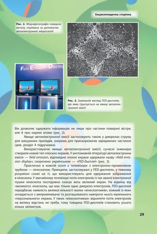 2929
Енциклопедична сторінка
Він дозволяє одержати інформацію не лише про частини поверхні вістря,
але й про окремі атоми (рис. 2).
Явище автоелектронної емісії застосовують також у джерелах струму
для вакуумних приладів, зокрема для прискорювачів заряджених частинок
(див. розділ 4 підручника).
Використовуючи явище автоелектронної емісії, сучасні інженери
створили новий тип плоских екранів. У англомовній літературі автоелектронна
емісія — field emission, відповідно плоскі екрани одержали назву «field emis-
sion display»; скорочено українською — «FED-дисплеї» (рис. 3).
Практично в кожній оселі є телевізори з електронно-променевою
трубкою — кінескопом. Принципи, застосовувані у FED-дисплеях, у певному
розумінні схожі на ті, що використовують для одержання зображення
в кінескопа. У звичайному телевізорі потік електронів із так званої електронної
пушки кінескопа послідовно сканує весь великий екран. На відміну від
«великого» кінескопа, що має тільки одне джерело електронів, FED-дисплей
передбачає наявність великої кількості малих «кінескопчиків», кожний із яких
складається з випромінювача та розташованого навпроти нього маленького
«персонального» екрана. У таких «кінескопчиках» відхиляти потік електронів
на велику відстань не треба, тому товщина FED-дисплеїв становить усього
кілька міліметрів.
Рис. 2. Мікрофотографія поверхні
металу, отримана за допомогою
автоелектронної мікроскопії
Рис. 3. Зовнішній вигляд FED-дисплеїв,
дія яких ґрунтується на явищі автоелек-
тронної емісії
 