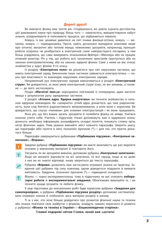 33
﻿
Дорогі друзі!
Ви вивчаєте фізику вже третій рік. Сподіваємося, ви зуміли оцінити достоїнства
цієї дивовижної науки про природу, більш того — намагаєтесь, використовуючи набуті
знання, усвідомлювати й пояснювати процеси, що відбуваються навколо.
Комусь із вас цікавіше дивитися на світ очима фахівця-оптика, комусь — ме-
ханіка, комусь — термодинаміка. Проте, навіть досконало володіючи знаннями лише
про оптичні, механічні або теплові явища, неможливо зрозуміти, наприклад, принцип
роботи ксерокса чи розібратися в електричній схемі найпростішого ліхтарика, а тим
більш усвідомити, що саме вимірюють лічильником Ґейґера—Мюллера або як працює
атомний реактор. Річ у тім, що робота всіх зазначених пристроїв ґрунтується або на
законах електромагнетизму, або на законах ядерної фізики. Саме з ними на вас очікує
знайомство у курсі фізики 9-го класу.
Із розділу «Електричне поле» ви дізнаєтеся про світ нерухомих частинок, що
мають електричний заряд. Вивченням таких частинок займається електростатика — на-
ука про властивості та взаємодію нерухомих електричних зарядів.
Напрямлений рух електричних зарядів вивчатиметься в розділі «Електричний
струм». Ви довідаєтеся, за яких умов електричний струм існує, як він виникає, а голов­
не — де його застосовують.
Розділ «Магнітні явища» нерозривно пов’язаний із попереднім, адже магнітні
явища є результатом руху заряджених частинок.
У розділі «Атомне ядро. Ядерна енергетика» ви почнете знайомство із силь-
ною ядерною взаємодією. Ви «зазирнете» углиб ядра, дізнаєтеся, що таке радіоактив-
ність, коли слід боятися радіоактивного випромінювання, а коли воно є корисним. Ви
довідаєтеся, що слугує «паливом» для атомних електростанцій і як вони працююють.
Ясна річ, що без ваших зусиль зрозуміти й полюбити фізику не вийде. Учитися
означає учити себе. Учитель і підручник тільки допоможуть вам в одержанні знань:
донесуть необхідну інформацію, розшифрують складні поняття, покажуть стежку крізь
нетрі фізичних задач. Тому уважно вивчайте зміст кожного параграфа. Зверніть увагу,
що параграфи (або пункти в них), позначені зірочкою (*),— для тих, хто прагне дізна-
тися більше.
Параграфи завершуються рубриками «Підбиваємо підсумки», «Контрольні за-
питання», «Вправа».
!
Завдяки рубриці «Підбиваємо підсумки» ви маєте можливість ще раз виділити
основне у вивченому матеріалі й повторити його.
?
З’ясувати, як ви зрозуміли вивчене, допоможе рубрика «Контрольні запитання».
Якщо ви зможете відповісти на всі запитання, то все гаразд, якщо ж на деякі
з  них ви не знаєте відповіді, знову зверніться до тексту параграфа.
 Рубрика «Вправа» дозволить вам застосувати отримані знання на практиці. За-
вдання цієї рубрики під силу кожному, однак доведеться подумати й виявити
кмітливість. Завдання, позначені зірочкою (*),— підвищеної складності.
 Фізика — наука експериментальна, тому в підручнику на вас очікують лабора-
торні роботи й експериментальні завдання. Обов’язково виконуйте їх, і ви
почнете краще розуміти та любити фізику.
У ході підготовки до контрольних робіт буде корисною рубрика «Завдання для
самоперевірки», а рубрика «Підбиваємо підсумки розділу» допоможе систематизу-
вати отримані знання й «побачити» весь матеріал розділу в цілому.
Ті ж з вас, хто хоче більше довідатися про розвиток фізичної науки та техніки
або планує пов’язати своє майбутнє з фізикою, знайдуть чимало корисного й цікавого
у рубриках «Фізика та техніка в Україні» і «Енциклопедична сторінка».
Цікавої подорожі світом фізики, нехай вам щастить!
 
