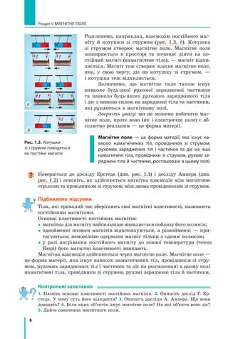 8
Розділ I. МАГНІТНЕ ПОЛЕ
Розглянемо, наприклад, взаємодію постійного маг-
ніту й котушки зі струмом (рис. 1.3, б). Котушка
зі струмом створює магнітне поле. Магнітне поле
поширюється в просторі та починає діяти на по-
стійний магніт (намагнічене тіло), — магніт відхи-
ляється. Магніт теж створює власне магнітне поле,
яке, у  свою чергу, діє на котушку зі струмом,  —
і котушка теж відхиляється.
Зазначимо, що магнітне поле також існує	
навколо будь-якої рухомої зарядженої частинки
та навколо будь-якого рухомого зарядженого тіла	
і діє з певною силою на заряджені тіла та частинки,
які рухаються в магнітному полі.
Зверніть увагу: ми не можемо побачити маг-
нітне поле, проте воно (як і електричне поле) є аб-
солютно реальним — це форма матерії.
Магнітне поле — це форма матерії, яка існує на-
вколо намагнічених тіл, провідників зі струмом,
рухомих заряджених тіл і частинок та діє на інші
намагнічені тіла, провідники зі струмом, рухомі за-
ряджені тіла й частинки, розташовані в цьому полі.
а
б
N  S
N S
I I
N S
S N
I
I
S N
I
Рис. 1.3. Котушки
зі струмом поводяться
як постійні магніти

Поверніться до досліду Ерстеда (див. рис. 1.1) і досліду Ампера (див.
рис.  1.2) і поясніть, як здійснюється магнітна взаємодія між магнітною
стрілкою та провідником зі струмом; між двома провідниками зі струмом.
Підбиваємо підсумки
Тіла, які тривалий час зберігають свої магнітні властивості, називають
постійними магнітами.
Основні властивості постійних магнітів:
 
магнітна дія магніту найсильніше виявляється поблизу його полюсів;
 
однойменні полюси магнітів відштовхуються, а різнойменні — при-
тягуються; неможливо одержати магніт тільки з одним полюсом;
 
у разі нагрівання постійного магніту до певної температури (точка
Кюрі) його магнітні властивості зникають.
Магнітна взаємодія здійснюється через магнітне поле. Магнітне поле —
це форма матерії, яка існує навколо намагнічених тіл, провідників зі стру-
мом, рухомих заряджених тіл і частинок та діє на розташовані в цьому полі
намагнічені тіла, провідники зі струмом, рухомі заряджені тіла й частинки.
Контрольні запитання
1. Назвіть основні властивості постійних магнітів. 2. Опишіть дослід Г. Ер-
стеда. У чому суть його відкриття? 3. Опишіть досліди А. Ампера. Що вони
доводять? 4. Біля яких об’єктів існує магнітне поле? На які об’єкти воно діє?
5. Дайте означення магнітного поля.
Право для безоплатного розміщення підручника в мережі Інтернет має
Міністерство освіти і науки України http://mon.gov.ua/ та Інститут модернізації змісту освіти https://imzo.gov.ua
 