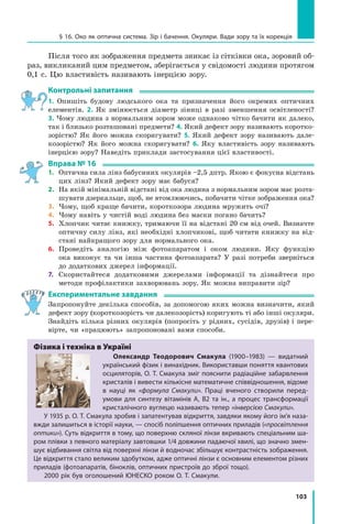 103
§ 16. Око як оптична система. Зір і бачення. Окуляри. Вади зору та їх корекція
Після того як зображення предмета зникає із сітківки ока, зоровий об-
раз, викликаний цим предметом, зберігається у свідомості людини протягом
0,1 с. Цю властивість називають інерцією зору.
Контрольні запитання
1. Опишіть будову людського ока та призначення його окремих оптичних
елементів. 2. Як змінюється діаметр зіниці в разі зменшення освітленості?
3. Чому людина з нормальним зором може однаково чітко бачити як далеко,
так і близько розташовані предмети? 4. Який дефект зору називають коротко-
зорістю? Як його можна скоригувати? 5. Який дефект зору називають дале-
козорістю? Як його можна скоригувати? 6. Яку властивість зору називають
інерцією зору? Наведіть приклади застосування цієї властивості.
Вправа № 16
1.	 Оптична сила лінз бабусиних окулярів –2,5 дптр. Якою є фокусна відстань
цих лінз? Який дефект зору має бабуся?
2.	 На якій мінімальній відстані від ока людина з нормальним зором має розта-
шувати дзеркальце, щоб, не втомлюючись, побачити чітке зображення ока?
3.	 Чому, щоб краще бачити, короткозора людина мружить очі?
4.	 Чому навіть у чистій воді людина без маски погано бачить?
5.	 Хлопчик читає книжку, тримаючи її на відстані 20 см від очей. Визначте
оптичну силу лінз, які необхідні хлопчикові, щоб читати книжку на від-
стані найкращого зору для нормального ока.
6.	 Проведіть аналогію між фотоапаратом і оком людини. Яку функцію
ока виконує та чи інша частина фотоапарата? У разі потреби зверніться	
до додаткових джерел інформації.
7.	 Скористайтеся додатковими джерелами інформації та дізнайтеся про	
методи профілактики захворювань зору. Як можна виправити зір?
Експериментальне завдання
Запропонуйте декілька способів, за допомогою яких можна визначити, який
дефект зору (короткозорість чи далекозорість) коригують ті або інші окуляри.
Знайдіть кілька різних окулярів (попросіть у рідних, сусідів, друзів) і пере-
вірте, чи «працюють» запропоновані вами способи.
Фізика і техніка в Україні
Олександр Теодорович Смакула (1900–1983) — видатний
український фізик і винахідник. Використавши поняття квантових
осциляторів, О. Т. Смакула зміг пояснити радіаційне забарвлення
кристалів і вивести кількісне математичне співвідношення, відоме
в науці як «формула Смакули». Праці вченого створили перед­
умови для синтезу вітамінів А, В2 та ін., а процес трансформації
кристалічного вуглецю називають тепер «інверсією Смакули».
У 1935 р. О. Т. Смакула зробив і запатентував відкриття, завдяки якому його ім’я наза-
вжди залишиться в історії науки, — спосіб поліпшення оптичних приладів («просвітлення
оптики»). Суть відкриття в тому, що поверхню скляної лінзи вкривають спеціальним ша-
ром плівки з певного матеріалу завтовшки 1/4 довжини падаючої хвилі, що значно змен-
шує відбивання світла від поверхні лінзи й водночас збільшує контрастність зображення.
Це відкриття стало великим здобутком, адже оптичні лінзи є основним елементом різних
приладів (фотоапаратів, біноклів, оптичних пристроїв до зброї тощо).
2000 рік був оголошений ЮНЕСКО роком О. Т. Смакули.
Право для безоплатного розміщення підручника в мережі Інтернет має
Міністерство освіти і науки України http://mon.gov.ua/ та Інститут модернізації змісту освіти https://imzo.gov.ua
 