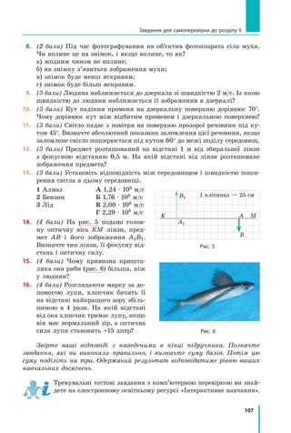 107
Завдання для самоперевірки до розділу II
 8.	 (2 бали) Під час фотографування на об’єктив фотоапарата сіла муха.	
Чи вплине це на знімок, і якщо вплине, то як?
а) жодним чином не вплине;
б) на знімку з’явиться зображення мухи;
в) знімок буде менш яскравим;
г) знімок буде більш яскравим.
 9.	 (3 бали) Людина наближається до дзеркала зі швидкістю 2 м/с. Із якою
швидкістю до людини наближається її зображення в дзеркалі?
10.	 (3 бали) Кут падіння променя на дзеркальну поверхню дорівнює 70°.
Чому дорівнює кут між відбитим променем і дзеркальною поверхнею?
11.	 (3 бали) Світло падає з повітря на поверхню прозорої речовини під ку-
том 45°. Визначте абсолютний показник заломлення цієї речовини, якщо
заломлене світло поширюється під кутом 60° до межі поділу середовищ.
12.	 (3 бали) Предмет розташований на відстані 1 м від збиральної лінзи	
з фокусною відстанню 0,5 м. На якій відстані від лінзи розташоване
зображення предмета?
13.	 (3 бали) Установіть відповідність між середовищем і швидкістю поши-
рення світла в цьому середовищі.
1 Алмаз
2 Бензин
3 Лід
А 1,24 · 108 м/с
Б 1,76 · 108 м/с
В 2,00 · 108 м/с
Г 2,29 · 108 м/с
14.	 (4 бали) На рис. 5 подано голов­
ну оптичну вісь КМ лінзи, пред-
мет  АВ і  його зображення А1В1.
Визначте тип лінзи, її фокусну від-
стань і оптичну силу.
15.	 (4 бали) Чому кривизна кришта-
лика ока риби (рис. 6) більша, ніж
у людини?
16.	 (4 бали) Розглядаючи марку за до-
помогою лупи, хлопчик бачить її
на відстані найкращого зору збіль-
шеною в 4 рази. На якій відстані
від ока хлопчик тримає лупу, якщо
він має нормальний зір, а оптична
сила лупи становить +15 дптр?  
Звірте ваші відповіді з наведеними в кінці підручника. Позначте
зав­
дання, які ви виконали правильно, і визначте суму балів. Потім цю
суму поділіть на три. Одержаний результат відповідатиме рівню ваших
навчальних досягнень.
Тренувальні тестові завдання з комп’ютерною перевіркою ви знай­
дете на електронному освітньому ресурсі «Інтерактивне нав­
чання».
Рис. 6
K M
А
В
А1
В1
Рис. 5
1 клітинка — 25 см
Право для безоплатного розміщення підручника в мережі Інтернет має
Міністерство освіти і науки України http://mon.gov.ua/ та Інститут модернізації змісту освіти https://imzo.gov.ua
 
