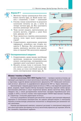 9
§ 1. Магнітні явища. Дослід Ерстеда. Магнітне поле
Вправа № 1
1.	 Магнітну стрілку розташували біля шта-
бового магніту (рис. 1). Який полюс маг-
ніту є південним, а який — північним?
2.	 Сталеву спицю намагнітили та розділили
кусачками спочатку на дві, а  потім на
чотири частини (рис. 2). Яку властивість
магнітів демонструє цей дослід?
3.	 Чому залізні ошурки, притягнувшись до
полюсів магніту, стирчать у різні боки
(див. рисунок на с. 6)?
4.	 Чому звужується струмінь розплавленого
металу, коли через нього пропускають
струм?
5.	 Скориставшись додатковими джерелами
інформації, дізнайтеся про історію від-
криття Г. Ерстеда. Які дослідження він
провів, вивчаючи магнітне поле провід-
ника зі струмом? Які результати одержав?
Експериментальні завдання
1.	 Скориставшись двома-трьома постійними
магнітами, наприклад паличками маг-
нітного конструктора, експериментально
перевірте деякі властивості магнітів.
2.	 Візьміть кілька голок із нитками. Скла-
діть нитки в один пучок і повільно підне-
сіть знизу до голок постійний магніт. По-
ясніть спостережуване явище (рис. 3).
N
S
Рис. 1
N
Рис. 3
Рис. 2
Фізика і техніка в Україні
Інститут магнетизму НАН і МОН України (Київ) — провідна наукова установа, що
проводить дослідження в галузі магнетизму й магнітних матеріалів. Інститут є базовим
у підготовці студентів фізико-математичного факультету НТУ «Київський політехніч-
ний інститут», фізичного та радіофізичного факультетів КНУ ім. Тараса Шевченка.
Організатором і першим директором інституту в 1995 р. став видатний український
фізик, академік, Герой України Віктор Григорович Бар’яхтар, відомий своїми фунда-
ментальними роботами в галузі теоретичної фізики, фізики магнітних явищ, фізики
твердого тіла, а також дослідженнями екологічних наслідків Чорнобильської ката-
строфи. Із 2016 р. інститут очолює член-кореспондент НАПНУ Юрій Іванович Горобець.
В. Г. Бар’яхтар є почесним директором інституту.
В інституті розроблено матеріали для магнітних сенсорів і реєстраторів інформації,
вирощено й синтезовано монокристали, які широко використовують в електроніці.
Наукова установа володіє унікальною технологією та обладнанням для напилення тон-
ких наноплівок.
Науково-дослідницький комплекс скануючої растрової та електронної мікроскопії
для наноструктурних досліджень Інституту магнетизму віднесено до наукових об’єктів,
які становлять національне надбання.
Право для безоплатного розміщення підручника в мережі Інтернет має
Міністерство освіти і науки України http://mon.gov.ua/ та Інститут модернізації змісту освіти https://imzo.gov.ua
 
