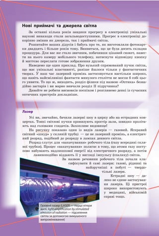Нові приймачі та джерела світла
За останні кілька років завдяки прогресу в електроніці унікальні
наукові винаходи стали загальнодоступними. Прогрес в електроніці до-
корінно змінив як джерела, так і приймачі світла.
Розпитайте ваших дідусів і бабусь про те, як виготовляли фотокарт-
ки двадцять і більше років тому. Виявиться, що це була досить складна
процедура. Для вас же стало звичним, побачивши цікавий сюжет, навес-
ти на нього камеру мобільного телефону, натиснути відповідну кнопку
й миттєво переслати готове зображення друзям.
Наведемо ще один приклад. Про вузький спрямований пучок світла,
що має унікальні властивості, раніше йшлося тільки у фантастичних
творах. У наш час лазерний промінь застосовується настільки широко,
що навіть найсміливіші фантасти минулого століття не могли б собі цьо-
го уявити. То що ж, виходить, розділ фізики під назвою «Оптика» безна-
дійно застарів і ви марно вивчали розділ II підручника?
Давайте не робити висновків поспіхом і розглянемо деякі із сучасних
оптичних пристроїв докладніше.
Лазер
Усі ви, звичайно, бачили лазерні шоу в цирку або на естрадних кон-
цертах. Тонкі світлові пучки пронизують простір зали, швидко проліта-
ють над головами глядачів. Захопливе видовище!
На рисунку показано один із видів лазерів — газовий. Яскравий
світний «шнур» у скляній трубці — це не лазерний промінь, а електрич-
ний розряд, подібний до розряду в лампах денного світла.
Розряд слугує для «накачування» робочого тіла (газу всередині скля-
ної трубки). Процес «накачування» полягає в тому, що атоми газу посту-
пово набувають надлишкової енергії від електричного розряду, а потім
лавиноподібно віддають її у вигляді імпульсу (спалаху) світла.
За назвою речовини робочого тіла почали кла-
сифікувати й самі лазери: газові, рідинні та
найзручніші в побуті — твердо-
тільні лазери.
Естрадні шоу — да-
леко не єдине застосуван-
ня лазерів. Ці пристрої
широко використовують
у медицині, військовій
справі тощо.
Газовий лазер (LASER — перші літери
англ. light amplification by stimulated
emission of radiation — підсилення
світла за допомогою вимушеного
випромінювання)
Право для безоплатного розміщення підручника в мережі Інтернет має
Міністерство освіти і науки України http://mon.gov.ua/ та Інститут модернізації змісту освіти https://imzo.gov.ua
 