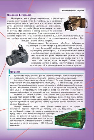 Цифровий фотоапарат
Пристроєм, який фіксує зображення, у фотоапараті
старих конструкцій була фотоплівка. А в цифрових
фотоапаратах таким пристроєм є пластинка, вкрита
дуже дрібними світловими датчиками (пікселями).
Кожний із цих датчиків фіксує «шматочок» світлово-
го потоку. Що меншим є розмір пікселя, то якісніше
зображення можна отримати. Пластинка гарного фото-
апарата нараховує 18–20 мільйонів пікселів. Кількість пікселів у мобільно-
му телефоні менша, оскільки зйомка — не основна функція телефону. Від-
повідно і якість знімків гірша.
Мікропроцесор фотоапарата обробляє інформацію
від сенсорів і запам’ятовує її у вигляді окремого файла.
Історія фотографії налічує понад 180 років. Але
й у старому фотоапараті, і в найсучаснішому одним
із найважливіших елементів є оптична система, яка
має забезпечити різке зображення різних об’єктів
зйомки: і вашого приятеля, що стоїть поруч, і да-
леких гір, що видніють на обрії. Схоже, зарано
списувати оптику в архів, конструкторам сучасних
фотоапаратів і відеокамер вона ще стане в пригоді!
Дуже часто творці сучасних фільмів свідомо (або через брак знань) перекручу-
ють інформацію про можливості лазерів. Наведемо лише кілька прикладів.
Хоч скільки димитимеш, все одно не побачиш. У багатьох фільмах, щоб виявити
охоронну сигналізацію, герої пускають клуби диму — і промені лазера стають ви-
димими. Насправді виготовити лазери, які працюють в інфрачервоному (невидимо-
му для ока) діапазоні, набагато простіше, ніж ті, що працюють у  видимому діапа-
зоні. Саме їх і використовують у стандартних охоронних системах. Інфрачервоний
промінь, скільки його не задимлюй, усе одно залишається непомітним для ока.
Бережіть очі. Лазери у фільмах застосовують для розрізання металевих пе-
решкод (ґрат, дверей сейфа тощо) — і це відповідає дійсності. Ось тільки автори
фільмів часто забувають про захист героїв від відбитих променів. Відбиття надпо-
тужного променя від розрізуваного металу буде також досить потужним. Тож, як
мінімум, бережіть очі!
Спробуй наздожени. Іноді творці фільмів демонструють, що процес
поширення променя подібний до польоту кулі. Це, безумовно,
не так. Швидкість руху кулі становить кількасот метрів за се-
кунду. Тому її політ може бути справді зареєстро-
ваний за допомогою швидкісної кінозйомки.
А ось аналогічним чином простежити за проце-
сом поширення світлового променя (нагадаємо,
що швидкість світла величезна  — 300000  км/с)
неможливо.
Це цікаво
Енциклопедична сторінка
Право для безоплатного розміщення підручника в мережі Інтернет має
Міністерство освіти і науки України http://mon.gov.ua/ та Інститут модернізації змісту освіти https://imzo.gov.ua
 