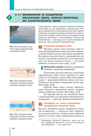 112
Розділ III. МЕХАНІЧНІ ТА ЕЛЕКТРОМАГНІТНІ ХВИЛІ
§ 17. Виникнення та поширення
механічних хвиль. Фізичні величини,
які характеризують хвилі
Рис. 17.1. Від камінця, кину-
того у воду, поверхнею води
поширюються хвилі
Рис. 17.2. Поширення хвилі
мотузкою. Стрілкою показано
напрямок поширення хвилі
Рис. 17.3. Поширення хвилі
пружиною. Стрілкою показано
напрямок поширення хвилі
У курсі фізики 7 класу ви вивчали механічні коливання.
Часто буває так, що, виникнувши в одному місці, коли-
вання поширюються в сусідні ділянки простору. Згадайте,
наприклад, поширення коливань від кинутого у воду ка-
мінця або коливання земної кори, які поширюються від
епіцентру землетрусу. У таких випадках говорять про
хвильовий рух — хвилі (рис. 17.1). Із цього параграфа ви
дізнаєтесь про особливості хвильового руху.
1
Створюємо механічні хвилі
Візьмемо досить довгу мотузку, один кі-
нець якої прикріпимо до вертикальної поверхні,
а інший будемо рухати вниз-вгору (коливати).
Коливання від руки будуть поширюватися мо-
тузкою, поступово залучаючи до коливального
руху все більш віддалені точки,  — мотузкою
побіжить механічна хвиля (рис. 17.2).
Механічною хвилею називають поширення
коливань у пружному середовищі*.
Розглянемо ще один приклад. Закріпимо
горизонтально довгу м’яку пружину та здій-
снимо по її вільному кінцю серію послідовних
ударів — пружиною побіжить хвиля, яка скла-
датиметься зі згущень і розріджень витків пру-
жини (рис. 17.3).
Описані вище хвилі можна побачити,
проте більшість механічних хвиль є невиди-
мими, наприклад звукові хвилі (рис. 17.4).
На перший погляд, усі механічні хвилі
є зовсім різними, але причини їх виникнення та
поширення — однакові. Давайте розбиратися.
2
З’ясовуємо, як і чому в середовищі
поширюється механічна хвиля
Будь-яка механічна хвиля створюється тілом,
яке коливається, — джерелом хвилі. Здійсню-
ючи коливальний рух, джерело хвилі деформує
прилеглі до нього шари середовища (стискає та
*	 Середовище називають пружним, якщо під час
його деформації виникають сили, які протидіють
цій деформації, — сили пружності.
Право для безоплатного розміщення підручника в мережі Інтернет має
Міністерство освіти і науки України http://mon.gov.ua/ та Інститут модернізації змісту освіти https://imzo.gov.ua
 