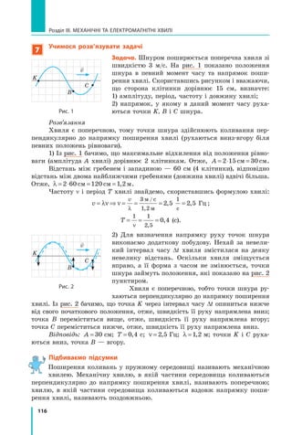 116
Розділ III. МЕХАНІЧНІ ТА ЕЛЕКТРОМАГНІТНІ ХВИЛІ
7
Учимося розв’язувати задачі
Задача. Шнуром поширюється поперечна хвиля зі
швидкістю 3 м/с. На рис. 1 показано положення
шнура в певний момент часу та напрямок поши-
рення хвилі. Скориставшись рисунком і вважаючи,
що сторона клітинки дорівнює 15 см, визначте:
1) амплітуду, період, частоту і довжину хвилі;
2) напрямок, у якому в даний момент часу руха-
ються точки K, В і С шнура.
Розв’язання
Хвиля є поперечною, тому точки шнура здійснюють коливання пер-
пендикулярно до напрямку поширення хвилі (рухаються вниз-вгору біля
певних положень рівноваги).
1) Із рис. 1 бачимо, що максимальне відхилення від положення рівно-
ваги (амплітуда A хвилі) дорівнює 2 клітинкам. Отже, A = ⋅ =
2 15 30
см см.
Відстань між гребенем і западиною — 60 см (4 клітинки), відповідно
відстань між двома найближчими гребенями (довжина хвилі) вдвічі більша.
Отже, λ = ⋅ = =
2 60 120 1 2
см см м
, .
Частоту n і період T хвилі знайдемо, скориставшись формулою хвилі:
v
v
= ⇒ = = = =
λν ν
λ
3
1 2
1
2 5 2 5
м / с
м с
Гц
,
, , ;
T = = =
1 1
2 5
0 4
ν ,
, (с).
2) Для визначення напрямку руху точок шнура
виконаємо додаткову побудову. Нехай за невели-
кий інтервал часу ∆t хвиля змістилася на деяку
невелику відстань. Оскільки хвиля зміщується
вправо, а її форма з часом не змінюється, точки
шнура займуть положення, які показано на рис. 2
пунктиром.
Хвиля є поперечною, тобто точки шнура ру-
хаються перпендикулярно до напрямку поширення
хвилі. Із рис. 2 бачимо, що точка K через інтервал часу ∆t опиниться нижче
від свого початкового положення, отже, швидкість її руху напрямлена вниз;
точка  В переміститься вище, отже, швидкість її руху напрямлена вгору;
точка С пере­
міс­
титься нижче, от­
же, швидкість її руху напрямлена вниз.
Відповідь: A = 30  см; T = 0 4
,  с; ν = 2 5
,  Гц; λ =1 2
,  м; точки K і С руха-
ються вниз, точка В — вгору.
Підбиваємо підсумки
Поширення коливань у пружному середовищі називають механічною
хвилею. Механічну хвилю, в якій частини середовища коливаються
перпендикулярно до напрямку поширення хвилі, називають поперечною;
хвилю, в  якій частини середовища коливаються вздовж напрямку поши-
рення хвилі, називають поздовжньою.
K
B
C

v
Рис. 1
K
B
C

v
Рис. 2
Право для безоплатного розміщення підручника в мережі Інтернет має
Міністерство освіти і науки України http://mon.gov.ua/ та Інститут модернізації змісту освіти https://imzo.gov.ua
 