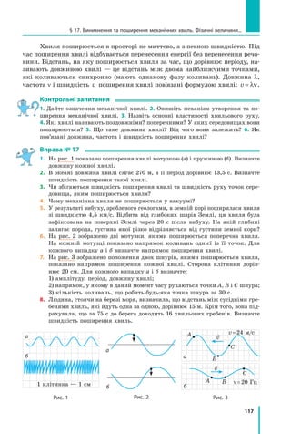 117
Хвиля поширюється в просторі не миттєво, а з певною швидкістю. Під
час поширення хвилі відбувається перенесення енергії без перенесення речо-
вини. Відстань, на яку поширюється хвиля за час, що дорівнює періоду, на-
зивають довжиною хвилі — це відстань між двома найближчими точками,
які коливаються синхронно (мають однакову фазу коливань). Довжина λ,
частота ν і швидкість v поширення хвилі пов’язані формулою хвилі: v = λν.
Контрольні запитання
1. Дайте означення механічної хвилі. 2. Опишіть механізм утворення та по-
ширення механічної хвилі. 3. Назвіть основні властивості хвильового руху.
4. Які хвилі називають поздовжніми? поперечними? У яких середовищах вони
поширюються? 5. Що таке довжина хвилі? Від чого вона залежить? 6. Як
пов’язані довжина, частота і швидкість поширення хвилі?
Вправа № 17
1.	 На рис. 1 показано поширення хвилі мотузкою (а) і пружиною (б). Визнач­
те
довжину кожної хвилі.
2.	 В океані довжина хвилі сягає 270 м, а її період дорівнює 13,5 с. Визначте
швидкість поширення такої хвилі.
3.	 Чи збігаються швидкість поширення хвилі та швидкість руху точок сере­
довища, яким поширюється хвиля?
4.	 Чому механічна хвиля не поширюється у вакуумі?
5.	 У результаті вибуху, зробленого геологами, в земній корі поширилася хвиля
зі швидкістю 4,5 км/с. Відбита від глибоких шарів Землі, ця хвиля була
зафіксована на поверхні Землі через 20 с після вибуху. На якій глибині
залягає порода, густина якої різко відрізняється від густини земної кори?
6.	 На рис. 2 зображено дві мотузки, якими поширюється поперечна хвиля.
На кожній мотузці показано напрямок коливань однієї із її точок. Для
кожного випадку а і б визначте напрямок поширення хвилі.
7.	 На рис. 3 зображено положення двох шнурів, якими поширюється хвиля,
показано напрямок поширення кожної хвилі. Сторона клітинки дорів-
нює 20 см. Для кожного випадку а і б визначте:
	 1) амплітуду, період, довжину хвилі;
	 2) напрямок, у якому в даний момент часу рухаються точки А, В і С шнура;
	 3) кількість коливань, що робить будь-яка точка шнура за 30 с.
8.	 Людина, стоячи на березі моря, визначила, що відстань між сусідніми гре-
бенями хвиль, які йдуть одна за одною, дорівнює 15 м. Крім того, вона під-
рахувала, що за 75 с до берега доходить 16 хвильових гребенів. Визначте
швидкість поширення хвиль.
§ 17. Виникнення та поширення механічних хвиль. Фізичні величини...
Рис. 2
а
б
Рис. 1
а
1 клітинка — 1 см
б
Рис. 3
б
а
v = 24 м/с
ν = 20 Гц
A
A
B
B
C
C

v

v
Право для безоплатного розміщення підручника в мережі Інтернет має
Міністерство освіти і науки України http://mon.gov.ua/ та Інститут модернізації змісту освіти https://imzo.gov.ua
 