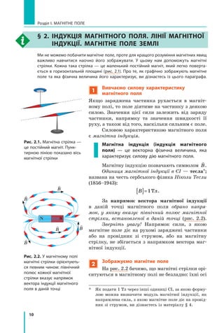10
Розділ I. МАГНІТНЕ ПОЛЕ
§ 2. Індукція магнітного поля. Лінії магнітної
індукції. Магнітне поле Землі
	 Ми не можемо побачити магнітне поле, проте для кращого розуміння магнітних явищ
важливо навчитися наочно його зображувати. У цьому нам допоможуть магнітні
стрілки. Кожна така стрілка — це маленький постійний магніт, який легко поверта-
ється в горизонтальній площині (рис. 2.1). Про те, як графічно зображують магнітне
поле та яка фізична величина його характеризує, ви дізнаєтесь із цього параграфа.
Рис. 2.1. Магнітна стрілка —
це постійний магніт. Пунк-
тирною лінією показано вісь
магнітної стрілки
Рис. 2.2. У магнітному полі
магнітні стрілки орієнтують-
ся певним чином: північний
полюс кожної магнітної
стрілки вказує напрямок
вектора індукції магнітного
поля в даній точці
N S

B

B

B

B

B
1
Вивчаємо силову характеристику
магнітного поля
Якщо заряджена частинка рухається в магніт-
ному полі, то поле діятиме на частинку з деякою
силою. Значення цієї сили залежить від заряду
частинки, напрямку та значення швидкості її
руху, а також від того, наскільки сильним є поле.
Силовою характеристикою магнітного поля
є магнітна індукція.
Магнітна індукція (індукція магнітного
поля)  — це векторна фізична величина, яка
характеризує силову дію магнітного поля.
Магнітну індукцію позначають символом

B.
Одиниця магнітної індукції в СІ — тесла*;
названа на честь сербського фізика Ніколи Тесли
(1856–1943):
B
[ ]=1Тл.
За напрямок вектора магнітної індукції
в  даній точці магнітного поля обрано напря-
мок, у  якому вказує північний полюс магнітної
стрілки, встановленої в даній точці (рис. 2.2).
Зверніть увагу! Напрямок сили, з якою
магнітне поле діє на рухомі заряджені частинки
або на провідник зі струмом, або на магнітну
стрілку, не збігається з напрямком вектора маг-
нітної індукції.
2
Зображуємо магнітне поле
На рис. 2.2 бачимо, що магнітні стрілки орі-
єнтуються в магнітному полі не безладно: їхні осі
*	 Як подати 1 Тл через інші одиниці СІ, за якою форму-
лою можна визначити модуль магнітної індукції, як
напрямлена сила, з якою магнітне поле діє на провід-
ник зі струмом, ви дізнаєтесь із матеріалу § 4.
Право для безоплатного розміщення підручника в мережі Інтернет має
Міністерство освіти і науки України http://mon.gov.ua/ та Інститут модернізації змісту освіти https://imzo.gov.ua
 
