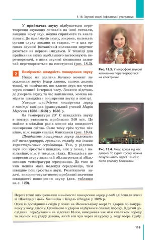 119
§ 18. Звукові хвилі. Інфразвук і ультразвук
У приймачах звуку відбувається пере-
творення звукових сигналів на інші сигнали,
завдяки чому звук можна сприймати та аналі-
зувати. До прий­
мачів звуку, зокрема, належать
органи слуху людини та тварин, — в цих ор-
ганах звукові (механічні) коливання перетво-
рюються на нервові імпульси. У техніці для
приймання звуку здебільшого застосовують пе-
ретворювачі, в яких звукові коливання зазви-
чай перетворюються на електричні (рис. 18.3).
2
Вимірюємо швидкість поширення звуку
Якщо ми здалека бачимо момент за-
родження звуку (удар дзвона, сплеск долонь
тощо), то помічаємо, що власне звук ми чуємо
через певний інтервал часу. Знаючи відстань
до джерела звуку та час запізнення, можна ви-
міряти швидкість поширення звуку в повітрі.
Уперше швидкість поширення звуку
в повітрі виміряв французький учений Марін
Мерсенн (1588–1648) у 1636 р.
За температури 20° С швидкість звуку
в повітрі становить приблизно 340 м/с. Це
майже в мільйон разів менше від швидкості
поширення світла. Саме тому грім чутно піз-
ніше, ніж видно спалах блискавки (рис. 18.4).
Швидкість поширення звуку залежить
від температури, густини, складу та інших
характеристик середовища. Так, у рідинах
звук поширюється швидше, ніж у газах, і по-
вільніше, ніж у твердих тілах. Швидкість по-
ширення звуку зазвичай збільшується зі збіль-
шенням температури середовища. До того  ж
чим менша маса молекул середовища, тим
швидше поширюється звук. Розв’язуючи   за-
дачі, використовуватимемо приблизні значення
швидкості поширення звуку (див. таблицю
на с. 120).
Рис. 18.3. У мікрофоні звукові
коливання перетворюються
на електричні
Рис. 18.4. Якщо гроза від нас
далеко, то гуркіт грому можна
почути навіть через 10–20 с
після спалаху блискавки
Перші точні вимірювання швидкості поширення звуку у воді здійснили вчені
зі Швейцарії Жан Колладон і Шарль Штурм у 1826 р.
Один із дослідників сидів у човні на Женевському озері та вдаряв по зануре-
ному у воду дзвону. Одночасно з ударом відбувався спалах пороху. Другий до-
слідник, перебуваючи на відстані 16 км, вимірював час між спалахом пороху
та звуком від удару дзвона, який він чув через занурену у воду озера трубу.
Право для безоплатного розміщення підручника в мережі Інтернет має
Міністерство освіти і науки України http://mon.gov.ua/ та Інститут модернізації змісту освіти https://imzo.gov.ua
 