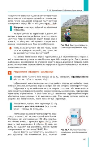 121
§ 18. Звукові хвилі. Інфразвук і ультразвук
Якщо стати недалеко від скелі або поодинокого
хмарочоса та плеснути в долоні чи гучно крик-
нути, через невеликий інтервал часу почуємо
повторення звуку. Це — відлуння (рис. 18.6).
Відлуння — це звук, відбитий від віддаленої
перешкоди.
Якщо відстань до перешкоди є досить ве-
ликою, а звук коротким (удар, оплеск, скрик),
ми чуємо чітке повторення звуку. Якщо звук є
довгим, то відлуння змішується з первинним
звуком і відбитий звук буде нерозбірливим.

Чому, на вашу думку, під час грози, після
того як пролунає перший удар грому, ми
ще деякий час чуємо його гуркіт?
На явищі відбивання звуку ґрунтується дія шумозахисних екранів,
які встановлюють уздовж автомобільних трас і біля аеропортів. Дослідження
відбивання, розсіювання та згасання звуку в газах, рідинах і твердих тілах
дозволяє отримати інформацію про внутрішню будову середовища, яким по-
ширюється звук.
5
Розрізняємо інфразвук і ультразвук
Звукові хвилі, частота яких менша за 20 Гц, називають інфразвуковими
(від латин. infra — нижче, під).
Інфразвукові хвилі виникають під час роботи деяких механізмів, у разі
вибухів, обвалів, потужних поривів вітру, під час шторму, землетрусу тощо.
Інфразвук є дуже небезпечним для тварин і людини: він може викли-
кати симптоми морської хвороби, запаморочення, засліплення, спричинити
підвищену агресивність. У разі тривалої дії інтенсивне інфразвукове випро-
мінювання може призвести до зупинки серця. При цьому людина навіть не
розуміє, що відбувається, адже вона не чує інфразвук.
Звукові хвилі, частота яких перевищує 20 кГц,
називають ультразвуковими (від латин.
ultra — понад, за межами).
Ультразвук наявний у шумі вітру та водо-
спаду, у звуках, які видають деякі живі істоти.
З’ясовано, що ультразвук до 100 кГц сприйма-
ють багато комах і гризунів (рис. 18.7); улов-
люють такі коливання й собаки. Цікаво, що
діти, на відміну від дорослих, також чують
ультразвукові сигнали (до 24  000 Гц).
Деякі істоти застосовують ультразвук
для орієнтації або полювання. Так, кажани
Рис. 18.6. Відлуння утворюєть-
ся внаслідок відбивання звуку
Рис. 18.7. Ультразвуковий ви-
промінювач для відлякування
комах
Право для безоплатного розміщення підручника в мережі Інтернет має
Міністерство освіти і науки України http://mon.gov.ua/ та Інститут модернізації змісту освіти https://imzo.gov.ua
 