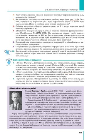 123
§ 18. Звукові хвилі. Інфразвук і ультразвук
4.	 Чому музика і голоси співаків по-різному звучать у порожній залі й у залі,
заповненій публікою?
5.	 За допомогою ультразвуку вимірювали глибину моря (див. рис. 18.9). Сиг-
нал, відбитий від морського дна, було зафіксовано через 4 с після його
відправлення. Якою є глибина моря в місці вимірювання?
6.	 Скільки коливань здійснює джерело звуку за 5 с, якщо довжина хвилі
в повітрі дорівнює 1 м?
7.	 Швидкість поширення звуку в металі першим визначив французький фі-
зик Жан-Батист Біо (1774–1862). Він використав чавунну трубу паризь-
кого водогону (завдовжки 951 м). Коли по одному кінцю труби вдаряли
молотком, то з другого кінця чули подвійний удар. На скільки секунд
звук, який ішов чавуном, обганяв звук, що йшов повітрям?
8.	 Скористайтесь додатковими джерелами інформації та дізнайтесь, де ви-
користовують ультразвук.
9.	 Скористайтесь додатковими джерелами інформації та дізнайтесь про вплив
шуму на здоров’я людини. Як максимально зменшити шкідливу дію шуму?
10.	 Джерело світла і дзеркало розташовані на одній прямій на відстані 10,8 км
одне від одного. Через який час спалах світла досягне дзеркала та повер-
неться назад?
Експериментальні завдання
1.	 «Майже Піфагор». Дослідження звуків, які, коливаючись, видає струна,
здійснював ще давньогрецький учений Піфагор (VI ст. до н. е). Він вивчав
залежність висоти тону звуку від довжини струни. Скориставшись натяг-
нутою ниткою, з’ясуйте, як висота тону залежить від довжини нитки.
2.	 «Музична лінійка». Повторіть дослід, зображений на рис. 18.1. Зменшуючи
довжину частини лінійки, що коливається, доведіть, що, чим ця довжина
менша, тим більшою є частота випромінюваного звуку.
3.	 «Чутлива кулька». Використавши підвішену на нитці легку кульку, до-
ведіть, що під час випромінювання звуку ніжки камертона коливаються,
а гучність звуку залежить від амплітуди коливань.
Фізика і техніка в Україні
Борис Павлович Грабовський (1901–1966) — український фізик
і винахідник, творець електронної системи передавання рухомого
зображення на відстані (на її принципах працює сучасне телеба-
чення); син видатного українського поета Павла Грабовського.
Перший винахід Б. П. Грабовського — катодний комутатор, який
став основою для побудови передавальної телевізійної трубки, а на-
ступний — проект телеустановки, яку автор назвав «радіотелефот».
26 липня 1928 р. у Ташкенті відбувся експеримент, під час якого
вперше у світі за допомогою електронного методу транслювалося
рухоме зображення (обличчя лаборанта).
Серед винаходів Бориса Грабовського — малолітражний гелікоптер, трикрилий пла-
нер, прилад для орієнтації сліпих і апарат для глухонімих. Запатентовану вченим ідею
отримання катодного променя було успішно використано в Інституті електрозварю-
вання, про що винахідникові писав особисто директор інституту академік Б. Є. Патон.
У 1977 р. в Ташкенті засновано Музей електронного телебачення імені Б. Грабов-
ського. Є музей Бориса Грабовського в Тюмені, а також у селі Пушкарному (тепер Гра-
бовському), що на Сумщині.
Право для безоплатного розміщення підручника в мережі Інтернет має
Міністерство освіти і науки України http://mon.gov.ua/ та Інститут модернізації змісту освіти https://imzo.gov.ua
 