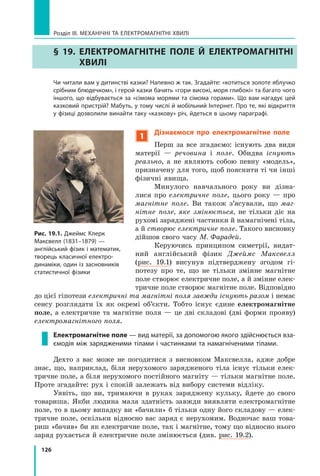 126
Розділ III. МЕХАНІЧНІ ТА ЕЛЕКТРОМАГНІТНІ ХВИЛІ
§ 19. 
Електромагнітне поле й електромагнітні
хвилі
	 Чи читали вам у дитинстві казки? Напевно ж так. Згадайте: «котиться золоте яблучко
срібним блюдечком», і герой казки бачить «гори високі, моря глибокі» та багато чого
іншого, що відбувається за «сімома морями та сімома горами». Що вам нагадує цей
казковий пристрій? Мабуть, у тому числі й мобільний Інтернет. Про те, які відкриття
у фізиці дозволили винайти таку «казкову» річ, йдеться в цьому параграфі.
1
Дізнаємося про електромагнітне поле
Перш за все згадаємо: існують два види
матерії — речовина і поле. Обидва існують
реально, а не являють собою певну «модель»,
призначену для того, щоб пояснити ті чи інші
фізичні явища.
Минулого навчального року ви дізна-
лися про електричне поле, цього року  — про
магнітне поле. Ви також з’ясували, що маг-
нітне поле, яке змінюється, не тільки діє на
рухомі заряджені частинки й намагнічені тіла,
а й створює електричне поле. Такого висновку
дійшов свого часу М. Фарадей.  
Керуючись принципом симетрії, видат-
ний англійський фізик Джеймс Максвелл
(рис.  19.1) висунув підтверджену згодом гі-
потезу про те, що не тільки змінне магнітне
поле створює електричне поле, а й змінне елек-
тричне поле створює магнітне поле. Відповідно
до цієї гіпотези електричні та магнітні поля завжди існують разом і немає
сенсу розглядати їх як окремі об’єкти. Тобто існує єдине електромагнітне
поле, а електричне та магнітне поля — це дві складові (дві форми прояву)
електромагнітного поля.
Електромагнітне поле — вид матерії, за допомогою якого здійснюється вза-
ємодія між зарядженими тілами і частинками та намагніченими тілами.
Дехто з вас може не погодитися з висновком Максвелла, адже добре
знає, що, наприклад, біля нерухомого зарядженого тіла існує тільки елек-
тричне поле, а біля нерухомого постійного магніту — тільки магнітне поле.
Проте згадайте: рух і спокій залежать від вибору системи відліку.
Уявіть, що ви, тримаючи в руках заряджену кульку, йдете до свого
товариша. Якби людина мала здатність завжди виявляти електромагнітне
поле, то в цьому випадку ви «бачили» б тільки одну його складову — елек-
тричне поле, оскільки відносно вас заряд є нерухомим. Водночас ваш това-
риш «бачив» би як електричне поле, так і магнітне, тому що відносно нього
заряд рухається й електричне поле змінюється (див. рис. 19.2).
Рис. 19.1. Джеймс Клерк
Максвелл (1831–1879) —
англійський фізик і математик,
творець класичної електро-
динаміки, один із засновників
статистичної фізики
Право для безоплатного розміщення підручника в мережі Інтернет має
Міністерство освіти і науки України http://mon.gov.ua/ та Інститут модернізації змісту освіти https://imzo.gov.ua
 