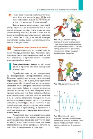 127
§ 19. Електромагнітне поле й електромагнітні хвилі

Якщо ваш товариш візьме магніт і по-
несе його від вас (див. рис.  19.3), хто
з вас «виявить» тільки магнітне поле,
а хто — і магнітне, й електричне?
Таким чином, твердження, що в даній
точці існує тільки електричне (чи тільки
магнітне) поле, не має сенсу, адже не вка-
зано систему відліку. Разом із тим ми ні-
коли не знайдемо систему відліку, відносно
якої «зникли» б обидві складові електро-
магнітного поля, адже електромагнітне
поле є матеріальним.
2
Створюємо електромагнітні хвилі
Проаналізувавши всі відомі тоді за-
кони електродинаміки, Дж. Максвелл суто
математично отримав фантастичний на той
час висновок: у природі мають існувати
електромагнітні хвилі.
Електромагнітна хвиля — це поши-
рення в просторі змінного електромаг-
нітного поля.
Спробуємо уявити, як утворюється
та  поширюється електромагнітна хвиля.
Візь­
мемо провідник, в якому тече змінний
струм (рис. 19.4). Як відомо, біля будь-якого
провідника зі струмом існує магнітне поле.
Магнітне поле, створене змінним струмом,
теж є змінним. Згідно з теорією Максвелла
змінне магнітне поле має створити елек-
тричне поле, яке теж буде змінним. Змінне
електричне поле створить змінне магнітне
і  т. д. Отже, одержимо поширення коли-
вань електромагнітного поля  — електро-
магнітну хвилю (рис. 19.5). Частота ν цієї
хвилі дорівнює частоті, з якою змінюється
сила струму в провіднику, а провідник зі
змінним струмом є джерелом електромаг-
нітної хвилі.
Аналогічно тому як механічна хвиля
може відірватися від свого джерела (зга-
дайте поширення хвилі від кинутого у воду
камінця), електромагнітна хвиля теж може
відірватися від свого джерела і почати са-
мостійно поширюватись у просторі.
Рис. 19.2. У системі відліку,
пов’язаній із хлопчиком, виявля-
ється лише електрична складова
електромагнітного поля. У системі
відліку, пов’язаній із дівчинкою,
виявляються обидві складові —
й електрична, й магнітна
Рис. 19.3. До запитання в § 19
t
O
i
T
Imax
–Imax
Рис. 19.4. Змінний струм —
це струм, сила якого періодично
змінюється: з часом значення сили
струму то збільшується, то змен-
шується; змінюється й напрямок
струму
Право для безоплатного розміщення підручника в мережі Інтернет має
Міністерство освіти і науки України http://mon.gov.ua/ та Інститут модернізації змісту освіти https://imzo.gov.ua
 