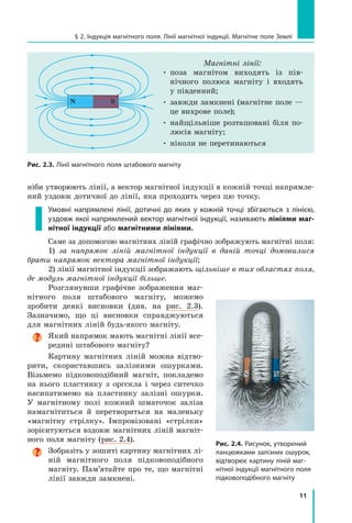 11
§ 2. Індукція магнітного поля. Лінії магнітної індукції. Магнітне поле Землі
ніби утворюють лінії, а вектор магнітної індукції в кожній точці напрямле-
ний уздовж дотичної до лінії, яка проходить через цю точку.
Умовні напрямлені лінії, дотичні до яких у кожній точці збігаються з лінією,
уздовж якої напрямлений вектор магнітної індукції, називають лініями маг-
нітної індукції або магнітними лініями.
Саме за допомогою магнітних ліній графічно зображують магнітні поля:
1) за напрямок ліній магнітної індукції в даній точці домовилися
брати напрямок вектора магнітної індукції;
2) лінії магнітної індукції зображають щільніше в тих областях поля,
де модуль магнітної індукції більше.
Розглянувши графічне зображення маг-
нітного поля штабового магніту, можемо
зробити деякі висновки (див. на рис. 2.3).	
Зазначимо, що ці висновки справджуються
для магнітних ліній будь-якого магніту.
Який напрямок мають магнітні лінії все-
редині штабового магніту?
Картину магнітних ліній можна відтво-
рити, скориставшись залізними ошурками.
Візьмемо підковоподібний магніт, покладемо
на нього пластинку з оргскла і через ситечко
насипатимемо на пластинку залізні ошурки.
У магнітному полі кожний шматочок заліза
намагнітиться й перетвориться на маленьку
«магнітну стрілку». Імпровізовані «стрілки»
зорієнтуються вздовж магнітних ліній магніт-
ного поля магніту (рис. 2.4).

Зобразіть у зошиті картину магнітних лі-
ній магнітного поля підковоподібного
магніту. Пам’ятайте про те, що магнітні
лінії завжди замкнені.
Магнітні лінії:
• 
поза магнітом виходять із пів-
нічного полюса магніту і входять
у південний;
• 
завжди замкнені (магнітне поле —
це вихрове поле);
• 
найщільніше розташовані біля по-
люсів магніту;
• ніколи не перетинаються
Рис. 2.3. Лінії магнітного поля штабового магніту
Рис. 2.4. Рисунок, утворений
ланцюжками залізних ошурок,
відтворює картину ліній маг-
нітної індукції магнітного поля
підковоподібного магніту
S N
S
N
Право для безоплатного розміщення підручника в мережі Інтернет має
Міністерство освіти і науки України http://mon.gov.ua/ та Інститут модернізації змісту освіти https://imzo.gov.ua
 