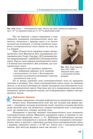 129
§ 19. Електромагнітне поле й електромагнітні хвилі
Під час переходу з одного середо­
вища в  інше
швидкість поширення електромагнітної хвилі змі­
нюється, змінюється і  дов­
жина хвилі, а от частота
залишається незмінною. У повітрі швидкість поши-
рення електромагнітних хвиль майже та сама, що
й у вакуумі.
Через 15 років після створення теорія електро­
магнітного поля Максвелла була підтверджена екс­
периментально: Генріх Герц (рис. 19.7) продемонстру­
вав випромінювання і приймання електромагнітних
хвиль. Герц не лише одержав електромагнітні хвилі,
а й вивчив їхні властивості. Він установив, що елек-
тромагнітні хвилі:
 
відбиваються від провідних предметів
(кут відбивання дорівнює куту падіння);
 заломлюються на межі з діелектриком;
 
частково поглинаються речовиною і частково
розсію­
ються нею та ін.
Усі ці явища зумовлені дією електромагнітного поля на заряджені
частинки в речовині. Так, якщо електромагнітна хвиля падає на поверхню
металу, то на вільні електрони діє змінне електричне поле (електрична скла­
дова електромагнітної хвилі). Унаслідок цієї дії в поверхневому шарі металу
виникають змінні електричні струми, які й випромінюють відбиту електро­
магнітну хвилю.
Підбиваємо підсумки
Взаємодія заряджених частинок відбувається за допомогою електромаг­
нітного поля. Електромагнітне поле має дві складові (дві форми про­
яву) — електричну складову (електричне поле) і магнітну складову (магнітне
поле): магнітне поле, що змінюється, створює електричне поле, а електричне
поле, що змінюється, створює магнітне поле.
Поширення в просторі змінного електромагнітного поля називають
електромагнітною хвилею. Швидкість поширення хвилі, її довжина та час­
тота пов’язані формулою хвилі: v = λν. Найкраще й найшвидше електро­
магнітні хвилі поширюються у вакуумі. Швидкість поширення електромаг­
нітних хвиль у вакуумі є однаковою для будь-яких електромагнітних хвиль
і  дорівнює швидкості світла: c = 3 ⋅ 108  м/с. Світло теж є електромагнітною
хвилею. Для вакууму формула хвилі має вигляд: c = λν.
Рис. 19.6. Світло — електромагнітні хвилі. Частота цих хвиль змінюється приблизно
від 4 ⋅ 1014 Гц (червоний колір) до 7,5 ⋅ 1014 Гц (фіолетовий колір)
Рис. 19.7. Генріх Рудольф
Герц (1857–1894) —
німецький фізик, один
із засновників електро-
динаміки
Право для безоплатного розміщення підручника в мережі Інтернет має
Міністерство освіти і науки України http://mon.gov.ua/ та Інститут модернізації змісту освіти https://imzo.gov.ua
 