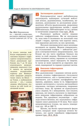 132
Розділ III. МЕХАНІЧНІ ТА ЕЛЕКТРОМАГНІТНІ ХВИЛІ
2
Застосовуємо радіохвилі
Електромагнітні хвилі радіодіапазону
застосовують найширше: сучасний мобіль-
ний зв’язок, радіомовлення, телебачення, ви-
явлення, розпізнання та дослідження різно-
манітних об’єктів (радіолокація), визначення
розташування транспортних засобів і людей
(GPS-навігація, GPS-моніторинг та ін.), зв’язок
із космічними апаратами тощо (рис. 20.2).
Радіохвилі зробили життя людини	
набагато комфортнішим. Ми не відчуваємо
їх, хоча вони й впливають на загальний стан	
людей і  тварин, причому чим коротші хвилі,
тим виразніше реагують на них організми.
Потужні електромагнітні хвилі негативно
впливають на людину. Медики стверджують,
що стільниковий телефон  — небезпечне дже-
рело електромагнітного випромінювання, тим
більше що він часто перебуває близько від
мозку та очей людини. Поглинаючись ткани-
нами головного мозку, зоровими та слуховими
аналізаторами, хвилі передають їм енергію.
Із  часом це може призвести до порушень нер-
вової, ендокринної та серцево-судинної систем.
3
Вивчаємо інфрачервоне
випромінювання
Між радіохвилями і видимим світлом розта-
шована ділянка інфрачервоного (теплового)
випромінювання, яке в промисловості вико-
ристовують для сушіння лакофарбових по-
верхонь, деревини, зерна та ін. Інфрачервоні
промені застосовують у пультах дистанційного
керування, системах автоматики, охоронних
системах тощо. Ці промені не відволікають
увагу людини, бо є невидимими. Але існують
прилади, які можуть відчувати та перетворю-
вати невидиме інфрачервоне зображення на
видиме. Так працюють тепловізори — при-
лади нічного бачення, які «відчувають» інфра-
червоні хвилі довжиною 3–15 мкм. Такі хвилі
випромінюються тілами, що мають темпера-
туру від –50 до 500 °С.
Цікаво, що багато представників фау­
ни
мають своєрідні живі «прилади нічного ба-
чення», які здатні сприймати інфрачервоні
промені (рис. 20.3, 20.4).
Рис. 20.2. Мікрохвильова
піч — пристрій, у якому вико-
ристовують радіохвилі високої
частоти (зазвичай 2,45 ⋅ 109 Гц)
Із усього спектра най-
більш спорідненим із ор-
ганізмом людини є інфра-
червоне випромінювання.
Хвилі довжинами при-
близно від 7 до 14 мкм
відповідають випромі-
нюванню людського тіла
й чинять на організм
людини надзвичайно
корисну дію. Найвідо-
міше природне джерело
таких хвиль на Землі —
це Сонце, а найвідоміше
штучне — піч, і кожна
людина обов’язково від-
чувала на собі їхній по-
зитивний вплив.
Право для безоплатного розміщення підручника в мережі Інтернет має
Міністерство освіти і науки України http://mon.gov.ua/ та Інститут модернізації змісту освіти https://imzo.gov.ua
 
