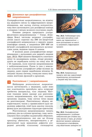 133
§ 20. Шкала електромагнітних хвиль
Рис. 20.3. Глибоководні каль-
мари крім звичайних очей
мають ще термоскопічні —
вони розташовані на хвості
та вловлюють інфрачервоні
промені
Рис. 20.4. Американська
гримуча змія має надчутливий
термолокатор, розташований
у лицевій ямці між очима
Рис. 20.5. Ультрафіолетове
випромінювання є особливо
небезпечним для сітківки ока,
тому високо в горах, де ультра­
фіолетові промені найменше
поглинаються атмосферою,
слід обов’язково захищати очі
4
Дізнаємося про ультрафіолетове
випромінювання
Ультрафіолетове випромінювання, на відміну
від видимого світла та інфрачервоного випро-
мінювання, має високу хімічну активність,
тому його застосовують для дезінфекції повітря
в лікарнях і місцях великого скупчення людей.
Основне джерело природного ультра­
фіолетового випромінювання — Сонце. Атмо­
сфера Землі частково затримує ультрафіо-
летові хвилі: коротші від 290 нм (жорсткий
ультрафіо­
лет) затримуються у верхніх шарах
атмо­
сфери озоном, а завдовжки 290–400 нм
(м’який ультрафіолет) поглинаються вуглеки­
слим газом, водяною парою й озоном.
У великих дозах ультрафіолетове випро-
мінювання є шкідливим для здоров’я людини
(рис. 20.5). Щоб знизити ймовірність сонячного
опіку та захворювань шкіри, лікарі рекомен-
дують не перебувати влітку на сонці між 10
і 13 годинами, коли сонячне випромінювання
є найінтенсивнішим. Разом із тим у невели-
ких кількостях ультрафіолет добре впливає на
людину, адже сприяє виробленню вітаміну  D,
зміцнює імунну систему, стимулює низку важ-
ливих життєвих функцій в організмі.
5
Рентгенівське і γ-випромінювання
Найширше рентгенівське випроміню-
вання застосовують у медицині, адже воно
має властивість проходити крізь непрозорі
предмети (наприклад, тіло людини). Кіст-
кові тканини менш прозорі для рентгенів-
ського випромінювання, ніж інші тканини
організму людини, тому кістки чітко видно
на рентгенограмі. Рентгенівську зйомку ви-
користовують також у промисловості (для ви-
явлення дефектів), хімії (для аналізу сполук),
фізиці (для дослідження структури кристалів).
Рентгенівське випромінювання чинить
руйнівну дію на клітини організму, тому засто-
совувати його потрібно надзвичайно обережно.
g-випромінювання, яке має ще більшу
проникну здатність, використовують у де-
фектоскопії (для виявлення дефектів усе-
редині деталей); сільському господарстві
Право для безоплатного розміщення підручника в мережі Інтернет має
Міністерство освіти і науки України http://mon.gov.ua/ та Інститут модернізації змісту освіти https://imzo.gov.ua
 