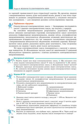 134
Розділ III. МЕХАНІЧНІ ТА ЕЛЕКТРОМАГНІТНІ ХВИЛІ
та  харчовій промисловості (для стерилізації харчів). На організм людини
g-випромінювання чинить дуже шкідливий вплив, разом із тим чітко спря-
моване та дозоване g-випромінювання застосовують у лікуванні онкологіч-
них захворювань — для знищення ракових клітин (променева терапія).
Підбиваємо підсумки
Спектр (шкала) електромагнітних хвиль — безперервна послідовність
частот і довжин електромагнітних хвиль, що існують у природі.
За способом випромінювання розрізняють: радіохвилі (створю-
ються змінним електричним струмом); електромагнітні хвилі оптичного
діапазону (інфрачервоне випромінювання, видиме світло, ультрафіолетове	
випромінювання; випускаються збудженими атомами); рентгенівське ви-
промінювання (створюється під час швидкого гальмування електронів);
g-випромінювання (випускається збудженими атомними ядрами). Електро-
магнітні хвилі різних діапазонів мають різні властивості, тому по-різному
впливають на людину і мають різні галузі застосування.
Усі види електромагнітних хвиль поширюються у вакуумі з однако-
вою швидкістю. Зі збільшенням частоти хвилі (зі зменшенням її довжини)
збільшуються проникна здатність і хімічна активність електромагнітного
випромінювання.
Контрольні запитання
1. Назвіть відомі вам види електромагнітних хвиль. 2. Що спільного між
усіма видами електромагнітних хвиль? У чому їх відмінність? 3. Як зміню-
ються властивості електромагнітних хвиль зі збільшенням їхньої частоти?	
4.  Наведіть приклади застосування різних видів електромагнітних хвиль.
5.  Як уникнути негативного впливу деяких видів електромагнітного випро-
мінювання на здоров’я людини?
Вправа № 20
1.	 Розташуйте електромагнітні хвилі в порядку збільшення їхньої довжини:
1) видиме світло; 2) ультрафіолетове випромінювання; 3) радіохвилі;
4) рентгенівське випромінювання.
2.	 Установіть відповідність між випромінювачем та електромагнітними хви-
лями, які він здебільшого випромінює.
1 Мобільний телефон
2 Батарея опалення
3 Світлячок
4 Радіоактивний препарат
А g-випромінювання
Б Рентгенівське випромінювання
В Інфрачервоне випромінювання
Г Видиме світло
Д Радіохвилі
3.	 Довжина хвилі світла жовтого кольору у вакуумі — 570 нм. Визначте час-
тоту цієї хвилі.
4.	 Якою є довжина електромагнітної хвилі у вакуумі, якщо її частота дорів-
нює 3 · 1012 Гц? До якого діапазону належить ця хвиля?
5.	 Скористайтеся додатковими джерелами інформації та дізнайтеся історію
винайдення будь-якого пристрою, дія якого ґрунтується на електромагніт-
ному випромінюванні.
6.	 Відстань до перешкоди, яка відбиває звук, дорівнює 68 м. Через який час
людина почує відлуння, якщо звукова хвиля поширюється в повітрі?
Право для безоплатного розміщення підручника в мережі Інтернет має
Міністерство освіти і науки України http://mon.gov.ua/ та Інститут модернізації змісту освіти https://imzo.gov.ua
 