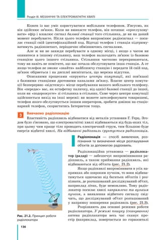 136
Розділ III. МЕХАНІЧНІ ТА ЕЛЕКТРОМАГНІТНІ ХВИЛІ
Кожен із вас уміє користуватися мобільним телефоном. З’ясуємо, як
він здійснює зв’язок. Коли ви вмикаєте телефон, він починає «прослухову-
вати» ефір і вловлює сигнал базової станції того стільника, де ви на даний
момент перебуваєте. Після цього телефон випромінює радіосигнал — поси-
лає станції свій ідентифікаційний код. Відтоді телефон і станція підтриму-
ватимуть радіоконтакт, періодично обмінюючись сигналами.
Але ж ви не завжди перебуваєте в одному місці, і якщо з часом ви
опинитеся в іншому стільнику, ваш телефон налагодить зв’язок із базовою
станцією цього іншого стільника. Стільники частково перекриваються,
тому ви навіть не помітите, що вас почала обслуговувати інша станція. А от
якщо телефон не зможе «знайти» найближчу станцію і передати їй свій код,
зв’язок обірветься і на дисплеї висвітиться, що мережа відсутня.
Описаними процесами «керують» центри комутації, які пов’язані
з  базовими станціями дротовими каналами зв’язку. Власне центр комута-
ції безперервно «відстежує» місце перебування вашого мобільного телефону.
Він «передає» вас, як естафетну паличку, від однієї базової станції до іншої,
коли ви «подорожуєте» зі стільника в стільник. Саме через центри комутації
здійснюється вихід на інші мережі: ви можете зателефонувати товаришеві,
телефон якого обслуговується іншим оператором, зробити дзвінок на стаціо­
нарний телефон, скористатись Інтернетом тощо.
3
Вивчаємо радіолокацію
Властивість радіохвиль відбиватися від металів установив Г. Герц. Зго-
дом було з’ясовано, що електромагнітні хвилі відбиваються від будь-яких тіл,
при цьому чим краще тіло проводить електричний струм, тим більшою буде
енергія відбитої хвилі. На відбиванні радіохвиль ґрунтується радіолокація.
Радіолокація — спосіб виявлення, роз­
пізнання та визначення місця розташування
об’єктів за допомогою радіохвиль.
Радіолокаційна установка — радіолока-
тор (радар) — забезпечує випромінювання ра-
діохвиль, а також приймання радіохвиль, які
відбиваються від об’єкта (рис. 21.2).
Якщо радіохвилі випромінювати в усіх на-
прямках або широким пучком, то вони відбива-
тимуться одночасно від багатьох об’єктів і  роз-
пізнати, де розташований досліджуваний об’єкт,
наприклад літак, буде неможливо. Тому радіо-
локатор посилає хвилі напрямлено та вузьким
пучком, а виявлення відбитого сигналу свід-
чить, що досліджуваний об’єкт розташований
у  напрямку поширення радіохвиль (рис. 21.3).
Розрізняють два основні режими роботи
радіолакатора. У режимі пошуку (сканування)
антена радіолакатора весь час сканує про-
стір (наприклад, повертається по горизонталі
Рис. 21.2. Принцип роботи
радіолокатора
Право для безоплатного розміщення підручника в мережі Інтернет має
Міністерство освіти і науки України http://mon.gov.ua/ та Інститут модернізації змісту освіти https://imzo.gov.ua
 