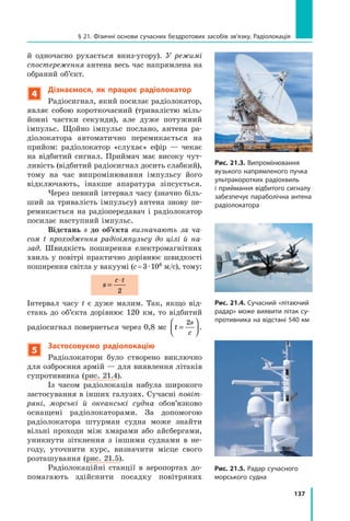 137
§ 21. Фізичні основи сучасних бездротових засобів зв’язку. Радіолокація
Рис. 21.3. Випромінювання
вузького напрямленого пучка
ультра­коротких радіохвиль
і приймання відбитого сигналу
забезпечує параболічна антена
радіолокатора
й одночасно рухається вниз-угору). У режимі
спостереження антена весь час напрямлена на
обраний об’єкт.
4
Дізнаємося, як працює радіолокатор
Радіосигнал, який посилає радіо­
локатор,
являє собою короткочасний (тривалістю міль-
йонні частки секунди), але дуже потужний	
імпульс. Щойно імпульс послано, антена ра-
діолокатора автоматично перемикається на
прийом: радіолокатор «слухає» ефір — чекає
на відбитий сигнал. Приймач має високу чут-
ливість (відбитий радіосигнал досить слабкий),
тому на час випромінювання імпульсу його
відключають, інакше апаратура зіпсується.
Через певний інтервал часу (значно біль-
ший за тривалість імпульсу) антена знову пе-
ремикається на радіопередавач і радіолокатор
посилає наступний імпульс.  
Відстань s до об’єкта визначають за ча-
сом t проходження радіоімпульсу до цілі й на-
зад. Швидкість поширення електромагнітних
хвиль у повітрі практично дорівнює швидкості
поширення світла у вакуумі (c = 3 · 108 м/с), тому:
s
c t
=
⋅
2
Інтервал часу t є дуже малим. Так, якщо від-
стань до об’єкта дорівнює 120 км, то відбитий
радіосигнал повернеться через 0,8 мс t
s
c
=






2
.
5
Застосовуємо радіолокацію
Радіолокатори було створено виключно
для озброєння армій — для виявлення літаків
супротивника (рис. 21.4).
Із часом радіолокація набула широкого
застосування в інших галузях. Сучасні повіт­
ряні, морські й  океанські судна обов’язково
оснащені радіолокаторами. За допомогою
радіо­
локатора штурман судна може знайти
вільні проходи між хмарами або айсбергами,
уникнути зіт­
кнення з іншими суднами в не-
году, уточнити курс, визначити місце свого
розташування (рис. 21.5).
Радіолокаційні станції в аеропортах до-
помагають здійснити посадку повітряних
Рис. 21.4. Сучасний «літаючий
радар» може виявити літак су-
противника на відстані 540 км
Рис. 21.5. Радар сучасного
морського судна
Право для безоплатного розміщення підручника в мережі Інтернет має
Міністерство освіти і науки України http://mon.gov.ua/ та Інститут модернізації змісту освіти https://imzo.gov.ua
 
