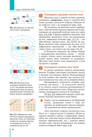 12
Розділ I. МАГНІТНЕ ПОЛЕ
3
Розглядаємо однорідне магнітне поле
Магнітне поле в певній частині простору
називають однорідним, якщо в кожній його
точці вектори магнітної індукції однакові як
за модулем, так і за напрямком (рис. 2.5).
На ділянках, де магнітне поле є однорід-
ним, лінії магнітної індукції паралельні та роз-
ташовані на однаковій відстані одна від одної
(рис. 2.5, 2.6). У фізиці прийнято магнітні лінії
однорідного магнітного поля, які напрямлені
до нас, зображати точками (рис. 2.7, а) — ми
ніби бачимо «вістря стріл», що летять до нас.
Якщо магнітні лінії напрямлені від нас, то їх
зображають хрестиками — ми ніби бачимо
«пір’я стріл», що летять від нас (рис. 2.7, б).
В більшості випадків ми маємо справу
з неоднорідним магнітним полем, — полем,
у  різних точках якого вектори магнітної ін-
дукції мають різні значення та напрямки.
Магнітні лінії такого поля викривлені, а їхня
щільність є різною.
4
Розглядаємо магнітне поле Землі
Із метою вивчення земного магнетизму
Вільям Ґільберт виготовив постійний магніт
у  вигляді кулі (модель Землі). Розташувавши
на кулі компас, він помітив, що стрілка ком-
паса поводиться так само, як на поверхні Землі.
Експерименти дозволили вченому при-
пустити, що Земля — це величезний магніт,
а на півночі нашої планети розташований її
південний магнітний полюс. Подальші дослід­
ження підтвердили гіпотезу В. Ґільберта.
На рис. 2.8 зображено картину ліній маг-
нітної індукції магнітного поля Землі.

Уявіть, що ви подорожуєте на Північний
полюс, рухаючись точно в  тому на-
прямку, на який вказує стрілка компаса.
Чи досягнете ви місця призначення?
Лінії магнітної індукції магнітного поля
Землі не є паралельними її поверхні. Якщо за-
кріпити магнітну стрілку в карданному підвісі,
тобто так, щоб вона могла вільно обертатися як
навколо горизонтальної, так і навколо верти-
кальної осей, стрілка встановиться під певним
кутом до поверхні Землі (рис. 2.9).
S N S N
Рис. 2.6. Магнітне поле
всередині штабового магні-
ту (а) і між двома магнітами,
зверненими один до одного
різнойменними полюсами (б),
можна вважати однорідним
Рис. 2.5. Ділянка, на якій маг-
нітне поле є однорідним

B

B 
B

B
а
б
б
а
Рис. 2.7. Зображення ліній
магнітної індукції однорідного
магнітного поля, які перпенди-
кулярні до площини рисунка
та напрямлені до нас (а);
напрямлені від нас (б)
N S
Право для безоплатного розміщення підручника в мережі Інтернет має
Міністерство освіти і науки України http://mon.gov.ua/ та Інститут модернізації змісту освіти https://imzo.gov.ua
 