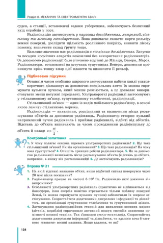 138
Розділ III. МЕХАНІЧНІ ТА ЕЛЕКТРОМАГНІТНІ ХВИЛІ
суден, а станції, встановлені вздовж узбережжя, забезпечують безпечний
вхід кораблів у порт.
Радіолокацію застосовують у наукових дослідженнях, метрології, сіль-
ському та лісовому господарствах. Вона допомагає скласти карти рельєфу
земної поверхні, дослідити щільність рослинного покриву, виявити лісову
пожежу, визначити склад ґрунту тощо.
Важливе значення має радіолокація в космічних дослідженнях. Запуски
та посадки космічних апаратів неможливі без використання радіолокаторів.
За допомогою радіолокації було уточнено відстані до Місяця, Венери, Марса.
Радіолокатори, встановлені на штучних супутниках Венери, допомогли про-
никнути крізь товщу хмар цієї планети та визначити її рельєф.
Підбиваємо підсумки
Останнім часом особливо широкого застосування набули хвилі ультра-
короткого діапазону: за допомогою спеціальних антен їх можна спря-
мувати вузьким пучком, який менше розсіюється, а це дозволяє викори­
стовувати менш потужні передавачі. Ультракороткі радіохвилі застосовують
у стільниковому зв’язку, супутниковому телебаченні, радіолокації.
Стільниковий зв’язок — один із видів мобільного радіозв’язку, в основі
якого лежить стільникова мережа.
Радіолокація — виявлення, розпізнання та визначення місця розта-
шування об’єктів за допомогою радіохвиль. Радіолокатор створює вузький
напрямлений пучок радіохвиль і приймає радіохвилі, відбиті від об’єктів.
Відстань до об’єкта визначають за часом проходження радіоімпульсу до
об’єкта й назад: s
ct
=
2
.
Контрольні запитання
1. У чому полягає основна перевага ультракоротких радіохвиль? 2. Що таке
стільниковий зв’язок? Як він організований? 3. Що таке радіолокація? На чому
вона ґрунтується? 4. Опишіть принцип роботи радіолокатора. 5. Як за допомо-
гою радіолокації визначають місце розташування об’єкта (відстань до об’єкта,
напрямок, в якому він розташований)? 6. Де застосовують радіолокацію?
Вправа № 21
1.	 На якій відстані виявлено об’єкт, якщо відбитий сигнал повернувся через
20 мкс після посилання?
2.	 Радіолакатор працює на частоті 6 · 108 Гц. Радіохвилю якої довжини він
випромінює?
3.	 Особливості ультракоротких радіохвиль (практично не відбиваються від
йоносфери, їхня енергія помітно втрачається тільки поблизу поверхні
Землі, їх можна спрямувати вузьким пучком) забезпечили їх широке за-
стосування. Скористайтеся додатковими джерелами інформації та дізнай­
тесь, як організовані супутникове телебачення та супутниковий зв’язок.
4.	 Застосування радіолокаційних станцій для виявлення воєнних машин
(літаків, кораблів) спричинило активний пошук способів зниження по-
мітності воєнної техніки. Так з’явилася стелс-технологія. Скористайтесь
додатковими джерелами інформації та дізнайтеся, чи вдалося хоча б част-
ково «сховати» воєнні машини. Якщо вдалося, то як?
Право для безоплатного розміщення підручника в мережі Інтернет має
Міністерство освіти і науки України http://mon.gov.ua/ та Інститут модернізації змісту освіти https://imzo.gov.ua
 