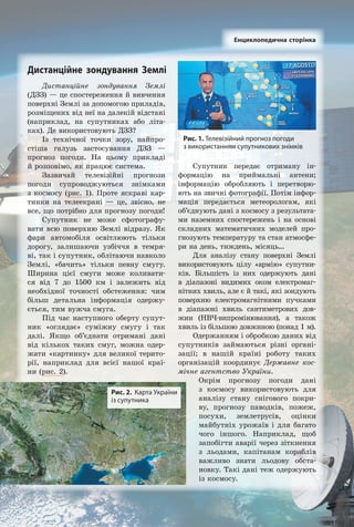 Дистанційне зондування Землі
(ДЗЗ) — це спостереження й вивчення
поверхні Землі за допомогою приладів,
розміщених від неї на далекій відстані
(наприклад, на супутниках або літа­
ках). Де використовують ДЗЗ?
Із технічної точки зору, найпро­
стіша галузь застосування ДЗЗ —
прогноз погоди. На цьому прикладі
й розповімо, як працює система.
Зазвичай телевізійні прогнози
погоди супроводжуються знімками
з космосу (рис. 1). Проте яскраві кар­
тинки на телеекрані — це, звісно, не
все, що потрібно для прогнозу погоди!
Супутник не може сфотографу­
вати всю поверхню Землі відразу. Як
фари автомобіля освітлюють тільки
дорогу, залишаючи узбіччя в темря­
ві, так і супутник, облітаючи навколо
Землі, «бачить» тільки певну смугу.
Ширина цієї смуги може коливати­
ся від 7 до 1500 км і залежить від
необхідної точності обстеження: чим
більш детальна інформація одержу­
ється, тим вужча смуга.
Під час наступного оберту супут­
ник «оглядає» суміжну смугу і так
далі. Якщо об’єднати отримані дані
від кількох таких смуг, можна одер­
жати «картинку» для великої терито­
рії, наприклад для всієї нашої краї­
ни (рис. 2).
Супутник передає отриману ін­
формацію на приймальні антени;
інформацію обробляють і перетворю­
ють на звичні фотографії. Потім інфор­
мація передається метеорологам, які
об’єднують дані з космосу з результата­
ми наземних спостережень і на основі
складних математичних моделей про­
гнозують температуру та стан атмосфе­
ри на день, тиждень, місяць…
Для аналізу стану поверхні Землі
використовують цілу «армію» супутни­
ків. Більшість із них одержують дані
в діапазоні видимих оком електромаг­
нітних хвиль, але є й такі, які зондують
поверхню електромагнітними пучками
в діапазоні хвиль сантиметрових дов­
жин (НВЧ­випромінювання), а також
хвиль із більшою довжиною (понад 1 м).
Одержанням і обробкою даних від
супутників займаються різні органі­
зації; в нашій країні роботу таких
організацій координує Державне кос-
мічне агентство України.
Окрім прогнозу погоди дані
з космосу використовують для
аналізу стану снігового покри­
ву, прогнозу паводків, пожеж,
посухи, землетрусів, оцінки
майбутніх урожаїв і для багато
чого іншого. Наприклад, щоб
запобігти аварії через зіткнення
з льодами, капітанам кораблів
важливо знати льодову обста­
новку. Такі дані теж одержують
із космосу.
Рис. 1. Телевізійний прогноз погоди
з використанням супутникових знімків
Енциклопедична сторінка
Рис. 2. Карта України
із супутника
Дистанційне зондування Землі
Право для безоплатного розміщення підручника в мережі Інтернет має
Міністерство освіти і науки України http://mon.gov.ua/ та Інститут модернізації змісту освіти https://imzo.gov.ua
 