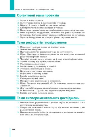 144
Розділ III. МЕХАНІЧНІ ТА ЕЛЕКТРОМАГНІТНІ ХВИЛІ
Орієнтовні теми проектів
1.	 Звуки в житті людини.
2.	 Застосування інфра- й ультразвуків у техніці.
3.	 Вібрації й шуми та їхній вплив на організми.
4.	 Електромагнітні хвилі в природі й техніці.
5.	 Вплив електромагнітного випромінювання на організм людини.
6.	 Види шумового забруднення. Вимірювання рівня шумового за-
бруднення. Вивчення впливу шумового забруднення на організми.
7.	 Музичні інструменти як джерела різних звукових хвиль.
Теми рефератів і повідомлень
1.	 Механізм утворення хвиль на поверхні води.
2.	 Дивовижне відлуння.
3.	 Що таке акустичні резонатори та де їх застосовують.
4.	 Ефект Допплера та його використання для контролю швидкості
руху транспортних засобів.
5.	 Чоловічі, жіночі, дитячі голоси: як і чому вони відрізняються.
6.	 Засоби захисту від шумів у мегаполісах.
7.	 Ультразвукова кавітація.
8.	 Застосування ультразвуку в техніці.
9.	 Утворення інфразвуку в океані.
10.	 Візуалізація звукових коливань.
11.	 Радіохвилі в нашому житті.
12.	 Історія винайдення радіо.
13.	 Електромагнітний смог.  
14.	 Використання радіолокації в астрономії.
15.	 Ефект Допплера в астрономії, або Як доведено, що галактики роз-
літаються.
16.	 Дія ультрафіолетового випромінювання на організм людини.
17.	 В. Рентґен чи І. Пулюй: хто першим відкрив Х-промені?
18.	 Історія вивчення світлових явищ.
Теми експериментальних досліджень
1.	 Виготовлення різноманітних джерел звуку та вивчення їхніх
акустичних характеристик.
2.	 З’ясування залежності висоти звуку від частоти коливань дже-
рела звукових хвиль.
3.	 Вивчення процесів відбиття, заломлення та накладання механіч-
них хвиль на поверхні води.
Право для безоплатного розміщення підручника в мережі Інтернет має
Міністерство освіти і науки України http://mon.gov.ua/ та Інститут модернізації змісту освіти https://imzo.gov.ua
 