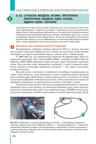 146
Розділ IV. ФІЗИКА АТОМА ТА АТОМНОГО ЯДРА. ФІЗИЧНІ ОСНОВИ АТОМНОЇ ЕНЕРГЕТИКИ
§ 22. Сучасна модель атома. Протонно-
нейтронна модель ядра атома.
Ядерні сили. Ізотопи
	 Історія фізичної науки налічує майже 2500 років, але тільки минулого століття фі-
зики перетворилися з поважних викладачів і кабінетних учених на консультантів
урядів. Кількість фахівців-фізиків збільшилася в сотні разів, було створено величезні
підприємства для виробництва фізичних приладів і обладнання (рис. 22.1). І сталося
це передусім завдяки успіхам ядерної фізики, яка вивчає структуру та властивості
атомних ядер, процеси, що в них відбуваються, та механізми перетворення атомних
ядер. У цьому параграфі ви детальніше дізнаєтесь про атом і атомне ядро.
1
Дізнаємося про класичний дослід Резерфорда
Експерименти, здійснені вченими протягом ХІХ ст., довели, що атом
має складну структуру. Фізикам стало відомо, що до складу атома входять
електрони, які мають негативний заряд, а власне атом є нейтральним.
У 1908–1911 рр. під керівництвом Ернеста Резерфорда (рис. 22.2) до-
свідчений дослідник Ганс Ґейґер (1882–1945) і молодий аспірант Ернест
Марсден (1889–1970) проводили серію дослідів щодо з’ясування структури
атома. Для дослідів учені використали речовину, із якої з великою швид-
кістю вилітали позитивно заряджені частинки — так звані α-частинки
(альфа-частинки).
Вузький пучок α-частинок зі свинцевого контейнера спрямовувався на
тонку золоту фольгу, а далі потрапляв в екран, покритий шаром кристалів
цинк сульфіду (рис. 22.3). Якщо в такий екран улучала α-частинка, то в місці
її влучання відбувався слабкий спалах світла. Учені спостерігали спалахи за
допомогою мікроскопа та реєстрували влучання α-частинок в екран.
У результаті дослідів було з’ясовано, що переважна більшість α-частинок
проходить крізь золоту фольгу, не змінюючи напрямку руху, деякі відхиля-
ються від початкової траєкторії. А от приблизно одна з 20 000 частинок від-
скакувала від фольги, начебто натикаючись на якусь перешкоду (рис. 22.4).
Рис. 22.1. Найбільша на сьогодні дослідницька установка — прискорювач заряджених
частинок, перший запуск якого відбувся в 2008 р.: а — вигляд ізсередини; б — схематичне
зображення. Вражають розміри цього прискорювача: елементарні частинки розганяються
у величезному кільці завдовжки 26 км. Країни Європи мусили об’єднати свої зусилля, щоб
побудувати це диво техніки
а б
Право для безоплатного розміщення підручника в мережі Інтернет має
Міністерство освіти і науки України http://mon.gov.ua/ та Інститут модернізації змісту освіти https://imzo.gov.ua
 