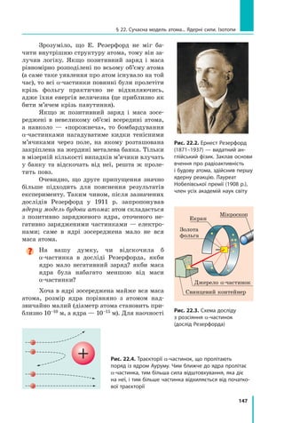 147
§ 22. Сучасна модель атома... Ядерні сили. Ізотопи
Зрозуміло, що Е. Резерфорд не міг ба-
чити внутрішню структуру атома, тому він за-
лучив логіку. Якщо позитивний заряд і маса
рівномірно розподілені по всьому об’єму атома
(а саме таке уявлення про атом існувало на той
час), то всі α-частинки повинні були пролетіти
крізь фольгу практично не відхиляючись,
адже їхня енергія величезна (це приблизно як
бити м’ячем крізь павутиння).
Якщо ж позитивний заряд і маса зосе-
реджені в невеликому об’ємі всередині атома,
а навколо — «порожнеча», то бомбардування
α-частинками нагадуватиме кидки тенісними
м’ячиками через поле, на якому розташована
закріплена на жердині металева банка. Тільки
в мізерній кількості випадків м’ячики влучать
у банку та відскочать від неї, решта ж проле-
тить повз.
Очевидно, що друге припущення значно
більше підходить для пояснення результатів
експерименту. Таким чином, після зазначених
дослідів Резерфорд у 1911 р. запропонував
ядерну модель будови атома: атом складається
з позитивно зарядженого ядра, оточеного не-
гативно зарядженими частинками — електро-
нами; саме в  ядрі зосереджена мало не вся
маса атома.

На вашу думку, чи відскочила б
α-частинка в досліді Резерфорда, якби
ядро мало негативний заряд? якби маса
ядра була набагато меншою від маси
α-частинки?  
Хоча в ядрі зосереджена майже вся маса
атома, розмір ядра порівняно з атомом над-
звичайно малий (діаметр атома становить при-
близно 10–10 м, а ядра — 10–15 м). Для наочності
Рис. 22.2. Ернест Резерфорд
(1871–1937) — видатний ан-
глійський фізик. Заклав основи
вчення про радіоактивність
і будову атома, здійснив першу
ядерну реакцію. Лауреат
Нобелівської премії (1908 р.),
член усіх академій наук світу
Джерело α-частинок
Свинцевий контейнер
Золота 	
фольга
Мікроскоп
Екран
Рис. 22.3. Схема досліду
з розсіяння α-частинок
(дослід Резерфорда)
Рис. 22.4. Траєкторії α-частинок, що пролітають
поряд із ядром Ауруму. Чим ближче до ядра пролітає
α-частинка, тим більша сила відштовхування, яка діє
на неї, і тим більше частинка відхиляється від початко-
вої траєкторії
Право для безоплатного розміщення підручника в мережі Інтернет має
Міністерство освіти і науки України http://mon.gov.ua/ та Інститут модернізації змісту освіти https://imzo.gov.ua
 