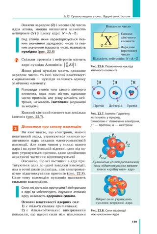 149
Знаючи зарядове (Z) і масове (A) числа
ядра атома, можна визначити кількість
нейтронів (N) у цьому ядрі: N = −
A Z.
Вид атомів, який характеризується пев­
-
ним значенням зарядового числа та пев-
ним значенням масового числа, називають
нуклідом (рис. 22.6)

Скільки протонів і нейтронів містить
ядро нукліда Алюмінію 13
27
Al
( )?
Якщо різні нукліди мають однакове
зарядове число, то їхні хімічні властивості
є однаковими — нукліди належать одному
хімічному елементу.
Різновиди атомів того самого хімічного
елемента, ядра яких містять однакове
число протонів, але різну кількість ней-
тронів, називають ізотопами («однакові
за місцем»).
Кожний хімічний елемент має декілька
ізотопів (рис. 22.7).
3
Дізнаємося про сильну взаємодію
Ви вже знаєте, що електрони, маючи
негативний заряд, утримуються навколо по-
зитивного ядра завдяки електромагнітній
взаємодії. Але яким чином у складі одного
ядра і на дуже близькій відстані один від од-
ного утримуються протони, адже однойменно
заряджені частинки відштовхуються?
З’ясовано, що всі частинки в ядрі при-
тягуються одна до одної завдяки взаємодії,
яка в сотні разів сильніша, ніж електромаг-
нітне відштовхування протонів (рис. 22.8).
Саме тому взаємодію нуклонів називають
сильною взаємодією.
Сили, які діють між протонами й нейтронами
в ядрі та забезпечують існування атомних
ядер, називають ядерними силами. 
Основні властивості ядерних сил:
1)  є тільки силами притягання;
2)  є близькодіючими: вимірювання
показали, що ядерні сили між нуклонами
Зарядове
(протонне)
число
Кількість нейтронів: N = A – Z
Нуклонне число
Символ 	
хімічного 	
елемента
Рис. 22.6. Позначення нукліда
хімічного елемента
Рис. 22.7. Ізотопи Гідрогену,
які існують у природі.
Символом e– позначено електрони,
p+ — протони, n — нейтрони
1
2
H 1
3
H
Протій Дейтерій
e–
e–
e–
p+
p+
p+
Тритій
n
n n
1
1
H
§ 22. Сучасна модель атома... Ядерні сили. Ізотопи
Кулонівські (електростатичні)
сили відштовхування намага-
ються «зруйнувати» ядро
Ядерні сили утримують 	
нуклони всередині ядра
Рис. 22.8. Сили взаємодії
між нуклонами ядра
n
n
n
p+
p+
p+

Fел

Fел

Fел
n
n
n
p+
p+
p+
Право для безоплатного розміщення підручника в мережі Інтернет має
Міністерство освіти і науки України http://mon.gov.ua/ та Інститут модернізації змісту освіти https://imzo.gov.ua
 