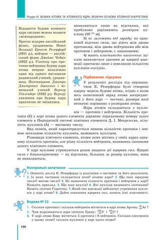 150
Розділ IV. ФІЗИКА АТОМА ТА АТОМНОГО ЯДРА. ФІЗИЧНІ ОСНОВИ АТОМНОЇ ЕНЕРГЕТИКИ
виявляються лише на відстанях, які
приблизно дорівнюють розмірам ну-
клона (10–15 м);
3) не залежать від заряду: на одна-
ковій відстані сили, що діють між двома
протонами, між двома нейтронами або між
протоном і нейтроном, є однаковими;
4) мають властивість насичення: ну-
клон виявляється здатним до ядерної взає-
модії одночасно лише з невеликою кількістю
нуклонів-«сусідів».
Підбиваємо підсумки
У результаті дослідів під керівниц­
твом Е.  Резерфорда було створено
ядерну модель будови атома, згідно з якою
весь позитивний заряд атома зосередже-
ний у його ядрі — частині, розміри якої
незнач­
ні порівняно з розмірами атома.
Ядра атомів складаються з нукло-
нів — протонів і нейтронів. Кількість про-
тонів (Z) у ядрі атома даного елемента дорівнює порядковому номеру цього
елемента в Періодичній системі хімічних елементів Д. І. Менделєєва, кіль-
кість нуклонів (A) — масовому числу.
Вид атомів, який характеризується певною кількістю протонів і пев-
ною загальною кількістю нуклонів, називають нуклідом.
Різновиди хімічного елемента, атоми яких містять у своїх ядрах одна-
кову кількість протонів, але різну кількість нейтронів, називають ізотопами
даного хімічного елемента.
У ядрі нуклони утримуються разом завдяки дії ядерних сил. Ядерні
сили є близькодіючими — на відстанях, більших за розмір нуклона, вони
не виявляються.
Контрольні запитання
1. Опишіть дослід Е. Резерфорда із розсіяння α-частинок та його результати.
2.  Із яких частинок складається атом? атомне ядро? 3. Що таке зарядове
число? масове число? 4. Як визначити кількість протонів і нейтронів у ядрі?
Наведіть приклад. 5. Що таке нуклід? 6. Які нукліди називають ізотопами?
Назвіть ізотопи Гідрогену. 7. Який тип взаємодії забезпечує утримання нукло-
нів у  ядрі атома? 8. Дайте означення ядерних сил, назвіть їхні властивості.
Вправа № 22
1.	 Скільки протонів і скільки нейтронів міститься в ядрі атома Аргону 18
40
Ar ?
2.	 Чим відрізняються ядра ізотопів Урану: 92
238
U і 92
235
U ?
3.	 У ядрі атома Бору міститься 5 протонів і 6 нейтронів. Скільки електронів
у цьому атомі? скільки нуклонів у ядрі цього атома?
Відкриття будови атомного
ядра сміливо можна назвати
«міжнародним».
Протон відкрив англійський
фізик, уродженець Нової
Зеландії Ернест Резерфорд
(1911 р.), нейтрон — англій-
ський фізик Джеймс Чедвік
(1932  р.). Гіпотезу про про-
тонно-нейтронну будову ядра
атома вперше незалежно
один від одного висловили
радянський учений, уродже-
нець Полтавщини Дмит­
ро
Дмитрович Іваненко і  ні-
мецький учений Вернер
Гейзенберґ (1932 р.). Відтоді
уявлення про будову ядра
практично не змінилися.
Право для безоплатного розміщення підручника в мережі Інтернет має
Міністерство освіти і науки України http://mon.gov.ua/ та Інститут модернізації змісту освіти https://imzo.gov.ua
 