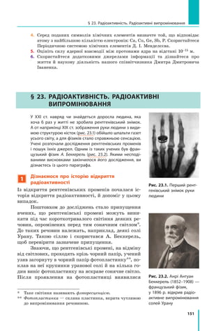 151
§ 23. Радіоактивність. Радіоактивні випромінювання
4.	 Серед поданих символів хімічних елементів визначте той, що відповідає
атому з найбільшою кількістю електронів: Ca, Cu, Ge, Sb, P. Скористайтеся
Періодичною системою хімічних елементів Д. І. Менделєєва.
5.	 Оцініть силу ядерної взаємодії між протонами ядра на відстані 10–15 м.
6.	 Скористайтеся додатковими джерелами інформації та дізнайтеся про
життя й наукову діяльність нашого співвітчизника Дмитра Дмитровича
Іваненка.
§ 23. Радіоактивність. Радіоактивні
випромінювання
	 У ХХІ ст. навряд чи знайдеться доросла людина, яка
хоча  б раз у  житті не зробила рентгенівський знімок.
А от наприкінці ХІХ ст. зображення руки людини з види-
мою структурою кісток (рис. 23.1) обійшло шпальти газет
усього світу, а для фізиків стало справжньою сенсацією.
Учені розпочали дослідження рентгенівських променів
і пошук їхніх джерел. Одним із таких учених був фран-
цузький фізик А.  Беккерель (рис. 23.2). Якими несподі-
ваними висновками закінчилося його дослідження, ви
дізнаєтесь із цього параграфа.
1
Дізнаємося про історію відкриття
радіоактивності
Із відкриття рентгенівських променів почалася іс-
торія відкриття радіоактивності, й допоміг у цьому
випадок.
Поштовхом до досліджень стало припущення
вчених, що рентгенівські промені можуть вини-
кати під час короткотривалого світіння деяких ре-
човин, опромінених перед тим сонячним світлом*.
До таких речовин належать, наприклад, деякі солі
Урану. Такою сіллю і скористався А. Беккерель,
щоб перевірити зазначене припущення.
Знаючи, що рентгенівські промені, на відміну
від світлових, проходять крізь чорний папір, учений
узяв загорнуту в чорний папір фотопластинку**, по-
клав на неї крупинки уранової солі й на кілька го-
дин виніс фотопластинку на яскраве сонячне світло.
Після проявлення на фотопластинці виявилися
*	 Таке світіння називають флюоресценцією.
**	 Фотопластинка — скляна пластинка, вкрита чутливою
до випромінювання речовиною.
Рис. 23.1. Перший рент-
генівський знімок руки
людини
Рис. 23.2. Анрі Антуан
Беккерель (1852–1908) —
французький фізик,
у 1896 р. відкрив радіо-
активне випромінювання
солей Урану
Право для безоплатного розміщення підручника в мережі Інтернет має
Міністерство освіти і науки України http://mon.gov.ua/ та Інститут модернізації змісту освіти https://imzo.gov.ua
 