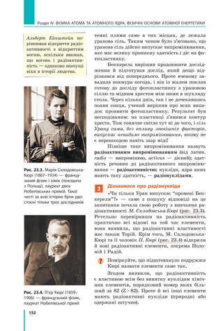 152
Розділ IV. ФІЗИКА АТОМА ТА АТОМНОГО ЯДРА. ФІЗИЧНІ ОСНОВИ АТОМНОЇ ЕНЕРГЕТИКИ
темні плями саме в  тих місцях, де лежала
уранова сіль. Таким чином було з’ясовано, що
уранова сіль дійсно випускає випромінювання,
яке має велику проникну здатність і діє на фо-
топластинку.
Беккерель вирішив продовжити дослід­
ження й підготував дослід, який дещо від-
різнявся від попереднього. Проте вченому за-
вадила похмура погода, і він із жалем поклав
готову до досліду фотопластинку з урановою
сіллю та мідним хрестом між ними в шухляду
стола. Через кілька днів, так і не дочекавшись
появи сонця, учений вирішив про всяк випа-
док проявити фотопластинку. Результат був
несподіваним: на пластинці з’явився контур
хреста. Тож сонячне світло тут ні до чого, і сіль
Урану сама, без впливу зовнішніх факторів,
випускає невидиме випромінювання, якому не
є перешкодою навіть шар міді!
Пізніше таке випромінювання назвуть
радіоактивним випромінюванням (від латин.
radio  — випромінюю, activus — дієвий); здат-
ність речовин до радіоактивного випроміню-
вання — радіоактивністю; нукліди, ядра яких
мають таку здатність, — радіонуклідами.
2
Дізнаємося про радіонукліди
«Чи тільки Уран випускає “промені Бек-
кереля”?» — саме з пошуку відповіді на це
запитання почала свою роботу з вивчання ра-
діоактивності М. Склодовська-Кюрі (рис. 23.3).
Ретельно перевіривши на радіоактивність
практично всі відомі на той час елементи,
вона виявила, що радіоактивні властивості
має також Торій. Крім того, М. Склодовська-
Кюрі та її чоловік П. Кюрі (рис. 23.4) відкрили
й нові радіоактивні елементи, зокрема Поло-
ній і Радій.
Поміркуйте, що підштовхнуло подружжя
Кюрі назвати елементи саме так.
Згодом виявили, що радіоактивність
є властивою всім без винятку нуклідам хіміч-
них елементів, порядковий номер яких біль-
ший за  82 (Z  82). Проте й всі інші елементи
мають радіоактивні нукліди (природні або
одержані штучно).
Рис. 23.3. Марія Склодовська-
Кюрі (1867–1934) — францу­
зький фізик і хімік (походила
з Польщі), лауреат двох
Нобелівських премій. Такої
честі за всю історію були удо-
стоєні тільки троє дослідників
Рис. 23.4. П’єр Кюрі (1859–
1906) — французький фізик,
лауреат Нобелівської премії
Альберт Ейнштейн по-
рівнював відкриття радіо­
активності з відкриттям
вогню, оскільки вважав,
що вогонь і радіоактив-
ність — однаково значущі
віхи в історії людства.
Право для безоплатного розміщення підручника в мережі Інтернет має
Міністерство освіти і науки України http://mon.gov.ua/ та Інститут модернізації змісту освіти https://imzo.gov.ua
 