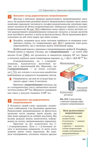 153
§ 23. Радіоактивність. Радіоактивні випромінювання
3
Вивчаємо склад радіоактивного випромінювання
Досліди з вивчення природи радіоактивного випромінювання пока-
зали, що радіоактивні речовини можуть випромінювати промені трьох видів:
позитивно заряджені частинки (α (альфа)-випромінювання), негативно заря-
джені частинки (β (бета)-випромінювання) і нейтральні промені (γ (гамма)-
випромінювання). На рис. 23.5 зображено схему одного з таких дослідів: пу-
чок радіоактивного випромінювання потрапляє спочатку в сильне магнітне
поле постійного магніту, а потім на фотопластинку. Після проявлення фото-
пластинки на ній чітко видно три темні плями.

Згадайте, напрямок руху яких частинок прийнято за напрямок елек-
тричного струму, та, скориставшись рис. 23.5 і правилом лівої руки,
переконайтеся, що α-частинки мають позитивний заряд.
Найбільший внесок у вивчення α-випро­
мінювання зробив Е. Резерфорд.
Учений одним із перших з’ясував, що α-випро­
мінювання  — це потік ядер
атомів Гелію 2
4
He
( ), які рухаються зі швидкістю порядку 107  м/с. Заряд
α-частинки дорівнює двом елементарним зарядам: q e
α = + ≈ + ⋅ −
2 3 2 10 19
, Кл.
β-випромінювання, як і α-випромі­
ню­
вання, відхиляється магнітним по-
лем, але в  протилежний бік. Виявлено, що
β-випромінювання — це потік електро-
нів −
( )
1
0
e , які летять із величезною швидкістю
(наближеною до швидкості поширення світла).
Сподіваємося, що вам не складно буде за-
писати заряд і масу β-частинки.
Вивчення γ-випромінювання показало, що
це електромагнітні хвилі надзвичайно висо­
кої
частоти (понад 1018 Гц). Швидкість поширен­
ня
цих хвиль у вакуумі становить 3 108
⋅ м/с.
4
Захищаємося від радіоактивного
випромінювання
У більшості людей слово «радіація» асоцію-
ється з небезпекою. І це, безумовно, правильно.
Радіоактивне випромінювання не фіксується
органами чуття людини, проте відомо, що
воно може призвести до згубних наслідків. Від
впливу радіації можна захиститися, побуду-
вавши на шляху випромінювання перешкоду.
Простіше за все захиститися від α-
і  β-випромінювань. Хоча α- і  β-частинки ле-
тять із величезною швидкістю, їх потік легко
зупиняє навіть тонка перешкода. Як пока-
зали експерименти, достатньо тонкого аркуша
Види радіоактивного
випромінювання
α-частинки — ядра 	
атомів Гелію
β-частинки — швидкі
електрони
γ-промені — високоча­
стотне (короткохви-
льове) електромагнітне
випромінювання
Рис. 23.5. Схема досліду
з вивчення природи радіо­
активного випромінювання
Фотопластинка
a
b
γ
Свинцевий
контейнер
N
S
Радіоактивна
речовина
Право для безоплатного розміщення підручника в мережі Інтернет має
Міністерство освіти і науки України http://mon.gov.ua/ та Інститут модернізації змісту освіти https://imzo.gov.ua
 